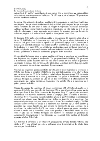 35
INMUNOLOGÍA
Dr. Segundo Francisco García Ledesma
activación de C1 es Ca++ dependiente; de esta manera C1s se convierte en una enzima del tipo
serin-proteasa, cuyos sustratos son los factores C4 y C2. que se une al receptor CR1presente en
muchas membranas celulares
La enzima C1s actúa sobre la cadena α del factor C4, produciendo su escición en 2 moléculas,
una pequeña C4a que es una anafilotoxina de baja actividad, y otra mayor C4b que se une por
enlace covalente de tipo ester o amida al receptor CR1presente en muchas membranas
celulares quedando promoviendo la adherencia inmunológica. La vida media de C4b es tan
solo de milisegundos y esto representa un mecanismo de seguridad para que la reacción
solamente progrese si se realiza sobre la superficie de un germen u otra célula.
El fragmento C4b unido a la membrana celular y en presencia del magnesio actúa sobre el
factor C2 dividiéndolo en 2 fragmentos, uno mayor el C2a que se adhiere íntimamente a la
molécula C4b para formar sobre la superficie del germen el complejo C4b2a, estable por 5
minutos, con actividad esterásica y su sustrato es el C3, constituyendo la convertasa de C3 de
la vía clásica, y, el menor C2b, sin actividad de anafilotoxina, queda en libertad para, bajo la
acción del plasmín, generar moléculas con poderosa acción del tipo de las kininas llamadas C2
kininas, que inducen la liberación de histamina por parte de los mastocitos.
El complejo C4b2a actúa sobre la cadena α del factor C3 que se transforma por proteólisis en
dos fragmentos, uno pequeño la anafilotoxina C3a que pasa al medio líquido y C3b que se une
a la membrana celular mediante enlace de tipo éster o amida. De esta manera el germen es
opsonizado o marcado para ser reconocido, interiorizado y destruido por los fagocitos, siendo
este el mecanismo de muerte más importante del complemento.
Una vez que se generan grandes cantidades de C3b, uno de éstos fragmentos se acopla con el
C4b2a, para formar el complejo C4b2a3b que tiene actividad enzimática sobre C5, y se llama
por eso convertasa de C5 de la vía clásica, escindiendo un fragmento grande C5b que queda
anclado sobre la superficie de la célula, y, otro menor C5a que es la anafilotoxina con mayor
actividad biológica. La escinción de C5a en sus dos componentes es la última reacción del
complemento que implica hidrólisis de fragmentos y la uniónde C5a a la membrana es el
primer paso de la vía lítica.
Unidad de ataque.- La escición de C5 en dos componentes, C5b y C5a llevada a cabo por el
complejo C4b2a3b, hace que miles de fragmentos C5b se unan a la membrana y cada uno de
ellos capte desde la fase fluida circundante los fragmentos C6 y C7, que adquieren actividad
quimiotáxica y de fijación a membranas, forman el complejo C5b67 y al unirse la fracción 8,
el complejo C5b678 adquiere capacidad citolítica gracias a que C8 modifica su configuración
espacial para ofrecer zonas hidrofóbicas que facilitan su inserción en la membrana. Este
complejo adquiere capacidad para interactuar con el factor C9 formando el complejo C5b6789
conocido como complejo de ataque a la membrana. Las moléculas de C9 sufren cambios y
presentan más zonas hidrofóbicas que aceleran la penetración de este complejo en la
membrana. La polimerización de C9 crea cientos o miles de poros que ponen en contacto
directo al medio intra y extracelular, estos poros permiten el intercambio masivo de sales,
iones y agua que las bombas biológicas son incapaces de mantener los gradientes de
concentración transmembrana y las diferencias de potencial. Esto significa el derrumbe
osmótico y la lisis de la célula.
Los linfocitos T citotóxicos y las células NK producen una proteína llamada perforina, muy
similar a C9 y que al igual que ésta se polimeriza sobre la superficie de las células diana
atacadas por éstos linfocitos.
 