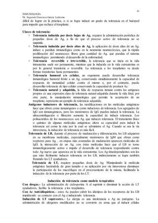41
INMUNOLOGÍA
Dr. Segundo Francisco García Ledesma
difícil de lograr en la práctica, o si se logra inducir un grado de tolerancia en el huésped
para impedir que rechace el trasplante.
Clases de tolerancia:
> Tolerancia inducida por dosis bajas de Ag, requiere la administración periódica de
pequeñas dosis de Ag, a fin de que el proceso activo de tolerancia no se
suspenda.
> Tolerancia inducida por dosis altas de Ag, la aplicación de dosis altas de un Ag.
induce a parálisis inmunológica como en la neumonía neumocóccica, que la rápida
proliferación del neumococo libera gran cantidad de Ag. que paraliza el sistema
inmunológico permitiendo el desarrollo de la enfermedad.
> Tolerancia reversible e irreversible, la tolerancia que se inicia en la vida
intrauterina suele ser permanente, mientras que la inducida en la vida extrauterina es
por lo general transitoria o reversible. La tolerancia a los trasplantes va desde
formas transitorias hasta permanentes.
> Tolerancia humoral y/o celular, un organismo puede desarrollar tolerancia
inmunológica humoral frente a un Ag. conservando simultáneamente la capacidad de
respuesta de inmunidad celular contra el mismo o, por el contrario, puede
desarrollar tolerancia de tipo celular conservando la capacidad de producir Ac.
> Tolerancia natural y adquirida, la falta de respuesta inmune contra los antígenos
propios es una expresión clara de tolerancia natural adquirida durante la vida fetal, por
otra parte, la manipulación inmunológica que permite la aceptación de un
trasplante, representa un ejemplo de tolerancia adquirida.
Antígenos inductores de tolerancia, las modificaciones en las moléculas antigénicas
hace que obren como inmunógenos o como inductores de tolerancia. Los agregados de
IgG son inmunogénicos, pero los monómeros de IgG pueden inducir la tolerancia. La
ultracentrifugación o filtración aumenta la capacidad de inducir tolerancia. Los
polisacáridos de los neumococos son Ag. que inducen tolerancia. El tratamiento físico
o químico de algunas moléculas antigénicas altera su capacidad para inducir la
tolerancia así como la ruta por la cual se administra el Ag. Cuando se usa la vía
intravenosa, la inducción de tolerancia es más fácil.
Tolerancia de LB, durante el proceso de maduración y diferenciación, los LB adquieren
en su membrana moléculas, especialmente monómeros de IgM que obran como
rceptores para Ag. , en etapas más avanzadas de maduración aparecen moléculas de
IgD; la interacción de un Ag. con éstas moléculas hace que el LB se torne
inmunológicamente activo e impide el desarrollo de tolerancia respondiendo contra
todo Ag nuevo que aparezca en la vida extrauterina. Los Ag timodependientes son los
que más fácilmente inducen tolerancia en los LB, indirectamente se logra también
frenando los LT ayudadores.
Tolerancia de LT, requiere pequeñas dosis de Ag. Manipulando la molécula
antigénica haciéndola de gran tamaño o su aplicación por vía intravenosa disminuye
la participación de los macrófagos en el procesamiento de la misma, facilitando la
inducción de la tolerancia por parte de los LT.
Inducción de tolerancia como modelo terapéutico
Con drogas.- La administración de ciclosporina A al suprimir o disminuir la acción de LT
ayudadores, facilita la tolerancia a los trasplantes.
Con Ac Anti-idiopáticos.- estos Ac pueden cubrir los idiotipos de los receptores de los LB
impidiendo su contacto con el Ag e induciendo tolerancia.
Inducción de LT supresores.- La alergia es una intolerancia a Ag no patógeno. La
administración de alergenos modificados no se convierte en arma que al inducir células
 