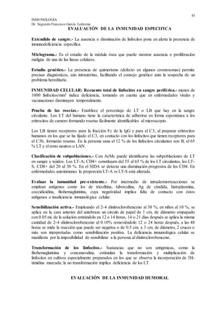 43
INMUNOLOGÍA
Dr. Segundo Francisco García Ledesma
EVALUACIÓN DE LA INMUNIDAD ESPECIFICA
Extendido de sangre.- La ausencia o disminución de linfocitos pone en alerta la presencia de
inmunodefíciencia específica.
Mielograma.- Es el estudio de la médula ósea que puede mostrar ausencia o proliferación
maligna de una de las líneas celulares.
Estudio genético.- La presencia de quimerismo (defecto en algunos cromosomas) permite
precisar diagnósticos, aún intrauterino, facilitando el consejo genético ante la sospecha de un
problema hereditario.
INMUNIDAD CELULAR: Recuento total de linfocitos en sangre periférica.- menos de
1000 linfocitos/mm3 indica deficiencia, tomando en cuenta que en enfermedades virales y
vacunaciones disminuyen temporalmente.
Prueba de las rosetas.- Establece el porcentaje de LT o LB que hay en la sangre
circulante. Los LT del humano tiene la característica de adherirse en forma espontánea a los
eritrocitos de carnero formando rosetas fácilmente identifícables al microscopio.
Los LB tienen receptores para la fracción Fc de la IgG y para el C3; al preparar eritrocitos
humanos en los que se ha fijado el C3, en contacto con los linfocitos que tienen receptores para
el C3b, formarán rosetas. En la persona sana el 12 % de los linfocitos circulantes son B, el 65
% LT y el resto neutros o LAN.
Clasificación de subpoblaciones.- Con AcMc puede identificarse las subpoblaciones de LT
en sangre y tejidos. Los LT-A; CD4+ constituyen del 55 al 65 % de los LT circulantes, los LT-
S, CD8+ del 20 al 30 %. En el SIDA se detecta una disminución progresiva de los CD4. En
enfermedades autoinmunes la proporción LT-A vs LT-S está alterada.
Evaluar la inmunidad pre-existente.- Por intermedio de intradermorreacciones se
emplean antígenos como los de tricofitina, tuberculina, Ag de cándida, histoplasmina,
coccidioidina, fitohemaglutinina, cuya negatividad implica falta de contacto con éstos
antígenos o insuficiencia inmunológica celular.
Sensibilización activa.- Empleando el 2-4 dinitroclorobenceno al 30 %, en niños al 10 %, se
aplica en la cara anterior del antebrazo un circulo de papel de 1 cm. de diámetro empapado
con 0.05 mi. de la solución retirándolo en 12 o 14 horas, 14 o 21 días después se aplica la misma
cantidad de 2-4 dinitroclorobenceno al 0.10% removiéndolo 12 o 24 horas después, a las 48
horas se mide la reacción que puede ser negativa o de 0.5 cm. a 3 cm. de diámetro, 2 cruces o
más son interpretadas como sensibilización positiva. La deficiencia inmunológica celular se
manifiesta por la imposibilidad de sensibilizar a la persona al dinitroclorobenceno.
Transformación de los linfocitos.- Sustancias que no son antigénicas, como la
fitohemaglutinina y concanavalina, estimulan la transformación y multiplicación de
linfocitos en cultivos especialmente preparados en los que se observa la incorporación de 3H-
timidina marcada; la no transformación implica deficiencia de los LT.
EVALUACIÓN DE LA INMUNIDAD HUMORAL
 