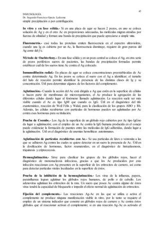 45
INMUNOLOGÍA
Dr. Segundo Francisco García Ledesma
simple precipitación o por centrifugación.
In vitro y en fase sólida.- Si en una placa de agar se hacen 2 pozos, en uno se coloca
solución de Ag y en el otro Ac en proporciones adecuadas, las moléculas migran atraídas por
fuerzas de afinidad y forman una banda de precipitación que puede apreciarse a simple vista.
Fluorometría.- casi todas las proteínas emiten fluorescencia en el espectro ultravioleta,
cuando una Ig es cubierta por un Ac, la fluorescencia disminuye, requiere de gran pureza del
Ag como del j^c.
Método de Ouchterlony.- En una fase sólida y en un pozo central se coloca el Ag, en otra serie
de pozos periféricos sueros de pacientes, las bandas de precipitación formadas permite
establecer cuál de los sueros tiene Ac contra el Ag colocado.
Inmunodifusión radial.- En placas de agar se coloca concentraciones preestablecidas de Ac
contra determinado Ag. En los pozos se coloca el suero con el Ag a identificar; el tamaño
del halo de reacción permite identificar la presencia de las distintas clases de Ig y su
concentración. Útil para determinar algunos de los factores del complemento.
Aglutinación.- Cuando la acción del Ac está dirigida a Ag que estén en la superficie de células
o hacen parte de membranas de microorganismos, el Ac produce la agregación de las
diferentes células dando lugar al fenómeno llamado aglutinación. La reacción suele ser más
visible cuando el Ac es tipo IgM que cuando es IgG. Útil en el diagnóstico del tifo
exantemático, reacción de Weil Félix y Widal, para la clasificación de los grupos ABO y Rh.
Además, las células recubiertas con partículas de hormonas pueden ser aglutinadas por Ac
contra esas hormonas para su titulación.
Prueba de Coombs.- Los Ag de la superficie de un glóbulo rojo cubiertos por Ac tipo IgGno
da lugar a aglutinación; con el empleo de un Ac contra la IgG humana producida en el conejo
puede evidenciar la formación de puentes entre las moléculas de IgG adheridas, dando lugar a
la aglutinación. Útil en el diagnóstico de anemias hemolíticas autoinmunes.
Aglutinación de partículas recubiertas con Ac.- Se usa partículas de látex o ventonita a las
que se adhieren Ag contra las cuales se quiere detectar en un suero la presencia de Ac. Útil en
la dosificación de hormonas, factor reumatoideo, en el diagnóstico de histoplasmosis,
triquinosis y criptococosis.
Hemoaglutinación.- Sirve para clasificar los grupos de los glóbulos rojos, hacer el
diagnóstico de mononucleosis infecciosa, gracias a que los Ac producidos por esta
infección reaccionan con Ag presentes en la superficie de los eritrocitos de carnero, así como
para detectar partículas virales localizadas en la superficie de éstos.
Prueba de la inhibición de la hemoaglutinación.- Los virus de la influenza, papera,
parainfluenza logran aglutinar los glóbulos rojos humanos, de pollo o de caballo. Los
adenovirus aglutinan los eritrocitos de la rata. Un suero que posea Ac contra alguno de éstos
virus tendrá la capacidad de bloquearlo e impedir el efecto normal de aglutinación de eritrocitos.
Fijación del complemento.- Las reacciones Ag-Ac en las que se utiliza o activa el
complemento no produce ninguna manifestación visible in vitro, por lo tanto se requiere el
empleo de un sistema indicador que consiste en glóbulos rojos de carnero y Ac contra éstos
glóbulos que al reaccionar activan el complemento; si en una reacción Ag-Ac es activado el
 