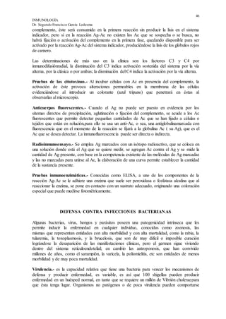 46
INMUNOLOGÍA
Dr. Segundo Francisco García Ledesma
complemento, éste será consumido en la primera reacción sin producir la lisis en el sistema
indicador, pero si en la reacción Ag-Ac no existen los Ac que se sospecha o se busca, no
habrá fijación o activación del complemento en la primera fase, quedando disponible para ser
activado por la reacción Ag-Ac del sistema indicador, produciéndose la lisis de los glóbulos rojos
de carnero.
Las determinaciones de más uso en la clínica son los factores C3 y C4 por
inmunodifusiónradial, la disminución del C3 indica activación sostenida del sistema por la vía
alterna, por la clásica o por ambas; la disminución del C4 indica la activación por la vía alterna.
Pruebas de las citotoxinas.- Al incubar células con Ac en presencia del complemento, la
activación de éste provoca alteraciones permeables en la membrana de las células
evidenciándose al introducir un colorante (azul tripano) que penetrará en éstas al
observarlas al microscopio.
Anticuerpos fluorescentes.- Cuando el Ag no puede ser puesto en evidencia por los
sitemas directos de precipitación, aglutinación o fijación del complemento, se acude a los Ac
fluorescentes que permite detectar pequeñas cantidades de Ac que se han fijado a células o
tejidos que están en solución,para ello se usa un anti-Ac, o sea, una antiglobulinamarcada con
fluorescencia que en el momento de la reacción se fijará a la globulina Ac ( su Ag), que es el
Ac que se desea detectar. La inmunofluorescencia puede ser directa o indirecta.
Radioinmunoensayo.- Se emplea Ag marcados con un isótopo radioactivo, que se coloca en
una solución donde está el Ag que se quiere medir, se agregan Ac contra el Ag y se mide la
cantidad de Ag presente, con base en la competencia existente de las moléculas de Ag marcadas
y las no marcadas para unirse al Ac, la elaboración de una curva permite establecer la cantidad
de la sustancia presente.
Pruebas inmunoenzimáticas.- Conocidas como ELISA, a uno de los componentes de la
reacción Ag-Ac se le adhiere una enzima que suele ser peroxidasa o fosfatasa alcalina que al
reaccionar la enzima, se pone en contacto con un sustrato adecuado, originando una coloración
especial que puede medirse fotométricamente.
DEFENSA CONTRA INFECCIONES BACTERIANAS
Algunas bacterias, virus, hongos y parásitos poseen una patogenicidad intrínseca que les
permite inducir la enfermedad en cualquier individuo, conocidas como zoonosis, las
mismas que representan entidades con alta morbilidad y con alta mortalidad, como la rabia, la
tularemia, la toxoplasmosis, y la brucelosis, que son de muy difícil o imposible curación
lográndose la desaparición de las manifestaciones clínicas, pero el germen sigue viviendo
dentro del sistema retículoendotelial; en cambio las antroponosis, que han convivido
millones de años, como el sarampión, la varicela, la poliomielitis, etc son entidades de menos
morbilidad y de muy poca mortalidad.
Virulencia.- es la capacidad relativa que tiene una bacteria para vencer los mecanismos de
defensa y producir enfermedad, es variable, es así que 100 shigellas pueden producir
enfermedad en un huésped normal, en tanto que se requiere un millón de Vibrión choleraepara
que ésta tenga lugar. Organismos no patógenos o de poca virulencia pueden comportarse
 