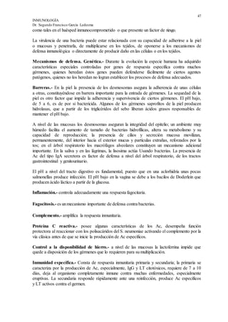 47
INMUNOLOGÍA
Dr. Segundo Francisco García Ledesma
como tales en el huésped inmunocomprometido o que presente un factor de riesgo.
La virulencia de una bacteria puede estar relacionada con su capacidad de adherirse a la piel
o mucosas y penetrarla, de multiplicarse en los tejidos, de oponerse a los mecanismos de
defensa inmunológica o directamente de producir daño en las células o en los tejidos.
Mecanismos de defensa. Genética.- Durante la evolución la especie humana ha adquirido
características especiales controladas por genes de respuesta específica contra muchos
gérmenes, quienes heredan éstos genes pueden defenderse fácilmente de ciertos agentes
patógenos, quienes no los heredan no logran establecer los procesos de defensa adecuados.
Barreras.- En la piel la presencia de los desmosomas asegura la adherencia de unas células
a otras, constituyéndose en barrera importante para la entrada de gérmenes. La sequedad de la
piel es otro factor que impide la adherencia y supervivencia de ciertos gérmenes. El pH bajo,
de 5 a 6, es de por si bactericida. Algunos de los gérmenes saprofitos de la piel producen
hidrolasas, que a partir de los triglicéridos del sebo liberan ácidos grasos responsables de
mantener el pH bajo.
A nivel de las mucosas los desmosomas aseguran la integridad del epitelio; un ambiente muy
húmedo facilita el aumento de tamaño de bacterias hidrofílicas, altera su metabolismo y su
capacidad de reproducción; la presencia de cilios y secreción mucosa movilizan,
permanentemente, del interior hacia el exterior mucus y partículas extrañas, reforzados por la
tos; en el árbol respiratorio los macrófagos alveolares constituyen un mecanismo adicional
importante. En la saliva y en las lágrimas, la lisosima actúa Usando bacterias. La presencia de
Ac del tipo IgA secretora es factor de defensa a nivel del árbol respiratorio, de los tractos
gastrointestinal y genitourinario.
El pH a nivel del tracto digestivo es fundamental, puesto que en una aclorhidria unas pocas
salmonellas produce infección. El pH bajo en la vagina se debe a los bacilos de Doderlein que
producen ácido láctico a partir de la glucosa.
Inflamación.- controla adecuadamente una respuesta fagocitaria.
Fagocitosis.- es unmecanismo importante de defensa contra bacterias.
Complemento.- amplifica la respuesta inmunitaria.
Proteína C reactiva.- posee algunas características de los Ac, desempeña función
protectora al reaccionar con los polisacáridos del S. neumoniae activando el complemento por la
vía clásica antes de que se inicie la producción de Ac específicos.
Control a la disponibilidad de hierro.- a nivel de las mucosas la lactoferrina impide que
quede a disposición de los gérmenes que lo requieren para su multiplicación.
Inmunidad específica.- Consta de respuesta inmunitaria primaria y secundaria; la primaria se
caracteriza por la producción de Ac, especialmente, IgG y LT citotóxicos, requiere de 7 a 10
días, deja al organismo completamente inmune contra muchas enfermedades, especialmente
eruptivas. La secundaria responde rápidamente ante una reinfección, produce Ac específicos
y LT activos contra el germen.
 