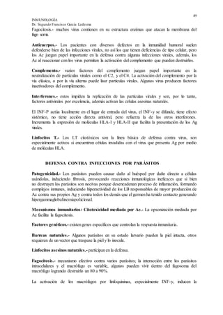 49
INMUNOLOGÍA
Dr. Segundo Francisco García Ledesma
Fagocitosis.- muchos virus contienen en su estructura enzimas que atacan la membrana del
fago soma.
Anticuerpos.- Los pacientes con diversos defectos en la inmunidad humoral suelen
defenderse bien de las infecciones virales, no así los que tienen deficiencias de tipo celular, pero
los Ac juegan papel importante en la defensa contra algunas infecciones virales, además, los
Ac al reaccionar con los virus permiten la activación del complemento que pueden destruirlos.
Complemento.- varios factores del complemento juegan papel importante en la
neutralización de partículas virales como el C2, y el C4. La activación del complemento por la
vía clásica, o por la vía alterna puede lisar partículas virales. Algunos virus producen factores
inactivadores del complemento.
Interferones.- estos impiden la replicación de las partículas virales y son, por lo tanto,
factores antivirales por excelencia, además activan las células asesinas naturales.
El INF-P actúa localmente en el lugar de entrada del virus, el INF-y se difunde, tiene efecto
sistémico, no tiene acción directa antiviral, pero refuerza la de los otros interferones.
Incrementa la expresión de moléculas HLA-I y HLA-II que facilita la presentación de los Ag
virales.
Linfocitos T.- Los LT citotóxicos son la línea básica de defensa contra virus, son
especialmente activos si encuentran células invadidas con el virus que presenta Ag por medio
de moléculas HLA.
DEFENSA CONTRA INFECCIONES POR PARÁSITOS
Patogenicidad.- Los parásitos pueden causar daño al huésped por daño directo a células
usándolas, induciendo fibrosis, provocando reacciones inmunológicas ineficaces que si bien
no destruyen los parásitos son nocivas porque desencadenan proceso de inflamación, formando
complejos inmunes, induciendo hiperactividad de los LB responsables de mayor producción de
Ac contra sus propios Ag y contra todos los demás que el germen ha tenido contacto generando
hipergammaglobulinemiapoliclonal.
Mecanismos inmunitarios: Citotoxicidad mediada por Ac.- La opsonización mediada por
Ac facilita la fagocitosis.
Factores genéticos.- existengenes específicos que controlan la respuesta inmunitaria.
Barreas naturales.- Algunos parásitos en su estado larvario pueden la piel intacta, otros
requieren de un vector que traspase la piel y lo inocule.
Linfocitos asesinos naturales.- participanen la defensa.
Fagocitosis.- mecanismo efectivo contra varios parásitos; la interacción entre los parásitos
intracelulares y el macrófago es variable, algunos pueden vivir dentro del fagosoma del
macrófago logrando destruirlo un 80 a 90%.
La activación de los macrófagos por linfoquininas, especialmente INF-y, inducen la
 