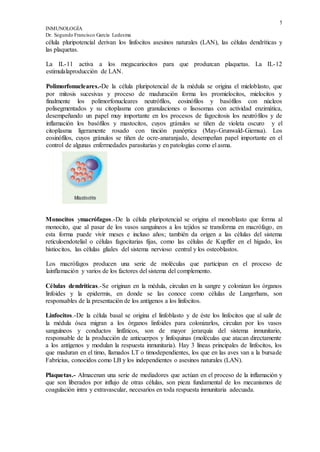5
INMUNOLOGÍA
Dr. Segundo Francisco García Ledesma
célula pluripotencíal derivan los linfocitos asesinos naturales (LAN), las células dendríticas y
las plaquetas.
La IL-11 activa a los megacariocitos para que produzcan plaquetas. La IL-12
estimulalaproducción de LAN.
Polimorfonucleares.-De la célula pluripotencial de la médula se origina el mieloblasto, que
por mitosis sucesivas y proceso de maduración forma los promielocitos, mielocitos y
finalmente los polimorfonucleares neutrófilos, eosinófilos y basófilos con núcleos
polisegmentados y su citoplasma con granulaciones o lisosomas con actividad enzimática,
desempeñando un papel muy importante en los procesos de fagocitosis los neutrófilos y de
inflamación los basófilos y mastocitos, cuyos gránulos se tiñen de violeta oscuro y el
citoplasma ligeramente rosado con tinción panóptica (May-Grunwald-Giemsa). Los
eosinófilos, cuyos gránulos se tiñen de ocre-anaranjado, desempeñan papel importante en el
control de algunas enfermedades parasitarias y en patologías como el asma.
Monocitos ymacrófagos.-De la célula pluripotencial se origina el monoblasto que forma al
monocito, que al pasar de los vasos sanguíneos a los tejidos se transforma en macrófago, en
esta forma puede vivir meses e incluso años; también da origen a las células del sistema
reticuloendotelial o células fagocitarias fijas, como las células de Kupffer en el hígado, los
histiocitos, las células gliales del sistema nervioso central y los osteoblastos.
Los macrófagos producen una serie de moléculas que participan en el proceso de
lainflamación y varios de los factores del sistema del complemento.
Células dendríticas.-Se originan en la médula, circulan en la sangre y colonizan los órganos
linfoides y la epidermis, en donde se las conoce como células de Langerhans, son
responsables de la presentación de los antígenos a los linfocitos.
Linfocitos.-De la célula basal se origina el linfoblasto y de éste los linfocitos que al salir de
la médula ósea migran a los órganos linfoides para colonizarlos, circulan por los vasos
sanguíneos y conductos linfáticos, son de mayor jerarquía del sistema inmunitario,
responsable de la producción de anticuerpos y linfoquinas (moléculas que atacan directamente
a los antígenos y modulan la respuesta inmunitaria). Hay 3 líneas principales de linfocitos, los
que maduran en el timo, llamados LT o timodependientes, los que en las aves van a la bursade
Fabricius, conocidos como LB y los independientes o asesinos naturales (LAN).
Plaquetas.- Almacenan una serie de mediadores que actúan en el proceso de la inflamación y
que son liberados por influjo de otras células, son pieza fundamental de los mecanismos de
coagulación intra y extravascular, necesarios en toda respuesta inmunitaria adecuada.
 