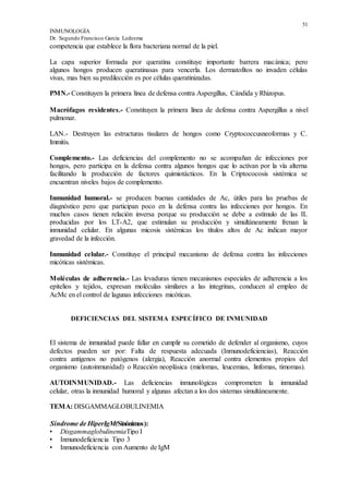51
INMUNOLOGÍA
Dr. Segundo Francisco García Ledesma
competencia que establece la flora bacteriana normal de la piel.
La capa superior formada por queratina constituye importante barrera macánica; pero
algunos hongos producen queratinasas para vencerla. Los dermatofitos no invaden células
vivas, mas bien su predilección es por células queratinizadas.
PMN.- Constituyen la primera línea de defensa contra Aspergillus, Cándida y Rhizopus.
Macrófagos residentes.- Constituyen la primera línea de defensa contra Aspergillus a nivel
pulmonar.
LAN.- Destruyen las estructuras tisulares de hongos como Cryptococcusneoformas y C.
Immitis.
Complemento.- Las deficiencias del complemento no se acompañan de infecciones por
hongos, pero participa en la defensa contra algunos hongos que lo activan por la vía alterna
facilitando la producción de factores quimiotácticos. En la Criptococosis sistémica se
encuentran niveles bajos de complemento.
Inmunidad humoral.- se producen buenas cantidades de Ac, útiles para las pruebas de
diagnóstico pero que participan poco en la defensa contra las infecciones por hongos. En
muchos casos tienen relación inversa porque su producción se debe a estímulo de las IL
producidas por los LT-A2, que estimulan su producción y simultáneamente frenan la
inmunidad celular. En algunas micosis sistémicas los títulos altos de Ac indican mayor
gravedad de la infección.
Inmunidad celular.- Constituye el principal mecanismo de defensa contra las infecciones
micóticas sistémicas.
Moléculas de adherencia.- Las levaduras tienen mecanismos especiales de adherencia a los
epitelios y tejidos, expresan moléculas similares a las integrinas, conducen al empleo de
AcMc en el control de lagunas infecciones micóticas.
DEFICIENCIAS DEL SISTEMA ESPECÍFICO DE INMUNIDAD
El sistema de inmunidad puede fallar en cumplir su cometido de defender al organismo, cuyos
defectos pueden ser por: Falta de respuesta adecuada (Inmunodeficiencias), Reacción
contra antígenos no patógenos (alergia), Reacción anormal contra elementos propios del
organismo (autoinmunidad) o Reacción neoplásica (mielomas, leucemias, linfomas, timomas).
AUTOINMUNIDAD.- Las deficiencias inmunológicas comprometen la inmunidad
celular, otras la inmunidad humoral y algunas afectan a los dos sistemas simultáneamente.
TEMA: DISGAMMAGLOBULINEMIA
Síndrome de HiperIgM(Sinónimos):
• DisgammaglobulinemiaTipo I
• Inmunodeficiencia Tipo 3
• Inmunodeficiencia con Aumento de IgM
 