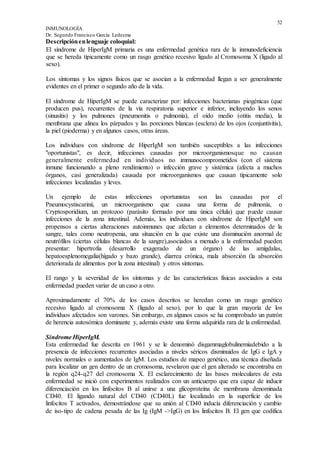 52
INMUNOLOGÍA
Dr. Segundo Francisco García Ledesma
Descripciónenlenguaje coloquial:
El síndrome de HiperIgM primaria es una enfermedad genética rara de la inmunodeficiencia
que se hereda típicamente como un rasgo genético recesivo ligado al Cromosoma X (ligado al
sexo).
Los síntomas y los signos físicos que se asocian a la enfermedad llegan a ser generalmente
evidentes en el primer o segundo año de la vida.
El síndrome de HiperIgM se puede caracterizar por: infecciones bacterianas piogénicas (que
producen pus), recurrentes de la vía respiratoria superior e inferior, incluyendo los senos
(sinusitis) y los pulmones (pneumonitis o pulmonía), el oído medio (otitis media), la
membrana que alinea los párpados y las porciones blancas (esclera) de los ojos (conjuntivitis),
la piel (pioderma) y en algunos casos, otras áreas.
Los individuos con síndrome de HiperIgM son también susceptibles a las infecciones
"oportunistas", es decir, infecciones causadas por microorganismosque no causan
generalmente enfermedad en individuos no immunocomprometidos (con el sistema
inmune funcionando a pleno rendimiento) o infección grave y sistémica (afecta a muchos
órganos, casi generalizada) causada por microorganismos que causan típicamente solo
infecciones localizadas y leves.
Un ejemplo de estas infecciones oportunistas son las causadas por el
Pneumocystiscarinii, un microorganismo que causa una forma de pulmonía, o
Cryptosporidium, un protozoo (parásito formado por una única célula) que puede causar
infecciones de la zona intestinal. Además, los individuos con síndrome de HiperIgM son
propensos a ciertas alteraciones autoinmunes que afectan a elementos determinados de la
sangre, tales como neutropenia, una situación en la que existe una disminución anormal de
neutrófilos (ciertas células blancas de la sangre),asociados a menudo a la enfermedad pueden
presentar: hipertrofia (desarrollo exagerado de un órgano) de las amígdalas,
hepatoesplenomegalia(hígado y bazo grande), diarrea crónica, mala absorción (la absorción
deteriorada de alimentos por la zona intestinal) y otros síntomas.
El rango y la severidad de los síntomas y de las características físicas asociados a esta
enfermedad pueden variar de un caso a otro.
Aproximadamente el 70% de los casos descritos se heredan como un rasgo genético
recesivo ligado al cromosoma X (ligado al sexo), por lo que la gran mayoría de los
individuos afectados son varones. Sin embargo, en algunos casos se ha comprobado un patrón
de herencia autosómica dominante y, además existe una forma adquirida rara de la enfermedad.
Síndrome HiperIgM.
Esta enfermedad fue descrita en 1961 y se le denominó disgammaglobulinemiadebido a la
presencia de infecciones recurrentes asociadas a niveles séricos disminuidos de IgG e IgA y
niveles normales o aumentados de IgM. Los estudios de mapeo genético, una técnica diseñada
para localizar un gen dentro de un cromosoma, revelaron que el gen alterado se encontraba en
la región q24-q27 del cromosoma X. El esclarecimiento de las bases moleculares de esta
enfermedad se inició con experimentos realizados con un anticuerpo que era capaz de inducir
diferenciación en los linfocitos B al unirse a una glicoproteína de membrana denominada
CD40. El ligando natural del CD40 (CD40L) fue localizado en la superficie de los
linfocitos T activados, demostrándose que su unión al CD40 inducía diferenciación y cambio
de iso-tipo de cadena pesada de las Ig (IgM ->IgG) en los linfocitos B. El gen que codifica
 