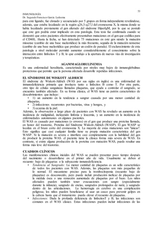 53
INMUNOLOGÍA
Dr. Segundo Francisco García Ledesma
para este ligando, fue clonado y secuenciado por 5 grupos en forma independiente revelándose,
además, que estaba localizado en la región q26,3-q27,l del cromosoma X, la misma donde se
había localizado previamente el gen alterado del síndrome HiperIgM, por lo que se postuló
que este gen podría estar implicado en esta patología. Esta tesis fue confirmada cuando se
demostró que estos pacientes efectivamente presentaban mutaciones en el gen que codifica para
el CD40L. Hasta la fecha, se han detectado 75 mutaciones en este gen siendo la mutación
missense (cambio de una base nucleotídica) la más frecuente, seguida de la mutación nonsense
(cambio de una base nucleotídica que produce un codón de parada). El esclarecimiento de esta
patología a nivel molecular permitió aumentar considerablemente el conocimiento sobre la
interacción entre linfocitos T y B, lo que condujo a la apertura de nuevas vías de investigación
y terapéuticas.
AGAMMAGLOBULINEMIA
Es una enfermedad hereditaria, caracterizada por niveles muy bajos de inmunoglobulinas
protectoras que permite que la persona afectada desarrolle repetidas infecciones.
EL SÍNDROME DE WISKOTT ALDRICH
El síndrome de Wiskott-Aldrich (WAS por sus siglas en inglés) es una enfermedad de
inmunodeficiencia primaria que involucra tanto a linfocitos B como T. Por otra parte,
otro tipo de células sanguíneas llamadas plaquetas, que ayuda a controlar el sangrado, se
encuentra también afectado. En su forma clásica, el WAS tiene un patrón característico de
descubrimientos que incluye:
• 1) un aumento en la tendencia a sangrar causada por una menor cantidad de
plaquetas,
• 2) infecciones recurrentes por bacterias, virus y hongos, y
• 3) eczema de la piel.
Además, la observación a largo plazo de pacientes con WAS ha revelado un aumento en la
incidencia de malignidad, incluyendo linfoma y leucemia, y un aumento en la incidencia de
enfermedades autoinmunes en algunos pacientes.
El WAS es causado por mutaciones (o errores) en el gen que produce una proteína llamada,
en honor del trastorno, Proteína del Síndrome Wiskott-Aldrich (WASP). El gen WASP se
localiza en el brazo corto del cromosoma X. La mayoría de estas mutaciones son "únicas".
Esto significa que casi cualquier familia tiene su propia mutación característica del gen
WASP. Si la mutación es severa e interfiere casi completamente con la habilidad del gen
de producir la proteína WAS. el paciente tiene la clásica forma más severa de WAS. En
contraste, si existe alguna producción de la proteína con mutación WAS, puede resultar una
forma más leve del trastorno.
CUADROS CLÍNICOS
Las manifestaciones clínicas iniciales del WAS se pueden presentar poco tiempo después
del nacimiento o desarrollarse en el primer año de vida. Usualmente se deben al
recuento bajo de plaquetas o la subyacente inmunodeficiencia.
• Tendencia al Sangrado: La menor cantidad de plaquetas es un sello característico
de todos los pacientes con WAS. Además, las plaquetas son más pequeñas de
lo normal. El mecanismo preciso para la trombocitopenia (recuento bajo de
plaquetas) es desconocido, pero puede incluir producción ineficaz de plaquetas por
la médula ósea o una remoción aumentada de plaquetas por el bazo. Los niños
afectados pueden también tener evacuaciones con sangre (especialmente
durante la infancia), sangrado de encías, sangrados prolongados de nariz, y sangrado
dentro de las articulaciones. La hemorragia en cerebro es una complicación
peligrosa; los niños pueden beneficiarse al usar un casco para prevenir golpes en
la cabeza hasta que el tratamiento pueda elevar el recuento de plaquetas.
• Infecciones: Dada la profunda deficiencia de linfocitosT y B, las infecciones son
comunes en el WAS clásico. Estas infecciones pueden incluir infecciones de las
 
