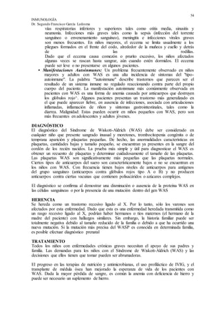 54
INMUNOLOGÍA
Dr. Segundo Francisco García Ledesma
vías respiratorias inferiores y superiores tales como otitis media, sinusitis y
neumonía. Infecciones más graves tales como la sepsis (infección del torrente
sanguíneo o envenenamiento sanguíneo), meningitis e infecciones virales graves
son menos frecuentes. En niños mayores, el eccema se limita usualmente a los
pliegues formados en el frente del codo, alrededor de la muñeca y cuello y detrás
de las rodillas.
Dado que el eccema causa comezón o prurito excesivo, los niños afectados
algunas veces se rascan hasta sangrar, aún cuando estén dormidos. El eccema
puede ser leve o no presentarse en algunos pacientes.
• Manifestaciones Autoinmunes: Un problema frecuentemente observado en niños
mayores y adultos con WAS es una alta incidencia de síntomas del "tipo-
autoinmune". La palabra '"autoinmune" describe trastornos que parecen ser el
resultado de un sistema inmune no regulado reaccionando contra parte del propio
cuerpo del paciente. La manifestación autoinmune más comúnmente observada en
pacientes con WAS es una forma de anemia causada por anticuerpos que destruyen
los glóbulos rojo^. Algunos pacientes presentan un trastorno más generalizado en
el que puede aparecer fiebre, en ausencia de infecciones, asociada con articulaciones
inflamadas, inflamación de riñon y síntomas gastrointestinales, tales como la
diarrea. Malignidad: Estas pueden ocurrir en niños pequeños con WAS, pero son
más frecuentes en adolescentes y adultos jóvenes.
DIAGNÓSTICO
El diagnóstico del Síndrome de Wiskott-Aldrich (WAS) debe ser considerado en
cualquier niño que presente sangrado inusual y moretones, trombocitopenia congénita o de
temprana aparición y plaquetas pequeñas. De hecho, las anormalidades características en
plaquetas, cantidades bajas y tamaño pequeño, se encuentran ya presentes en la sangre del
cordón de los recién nacidos. La prueba más simple y útil para diagnosticar el WAS es
obtener un recuento de plaquetas y determinar cuidadosamente el tamaño de las plaquetas.
Las plaquetas WAS son significativamente más pequeñas que las plaquetas normales.
Ciertos tipos de anticuerpos del suero son característicamente bajos o no se encuentran en
los niños con WAS. Con frecuencia tienen bajos niveles de anticuerpos para antígenos
del grupo sanguíneo (anticuerpos contra glóbulos rojos tipo A o B) y no producen
anticuerpos contra ciertas vacunas que contienen polisacáridos o azúcares complejos.
El diagnóstico se confirma al demostrar una disminución o ausencia de la proteína WAS en
las células sanguíneas o por la presencia de una mutación dentro del gen WAS
HERENCIA
Se hereda como un trastorno recesivo ligado al X. Por lo tanto, sólo los varones son
afectados por esta enfermedad. Dado que esta es una enfermedad heredada transmitida como
un rasgo recesivo ligado al X, podrían haber hermanos o tíos maternos (el hermano de la
madre del paciente) con hallazgos similares. Sin embargo, la historia familiar puede ser
totalmente negativa debido al tamaño reducido de la familia o debido a que ha ocurrido una
nueva mutación. Si la mutación más precisa del WASP es conocida en determinada familia,
es posible efectuar diagnóstico prenatal
TRATAMIENTO
Todos los niños con enfermedades crónicas graves necesitan el apoyo de sus padres y
familia. Las demandas para los niños con el Síndrome de Wiskott-Aldrich (WAS) y las
decisiones que ellos tienen que tomar pueden ser abrumadoras.
El progreso en las terapias de nutrición y antimicrobianas, el uso profiláctico de IVIG, y el
transplante de médula ósea han mejorado la esperanza de vida de los pacientes con
WAS. Dada la mayor pérdida de sangre, es común la anemia con deficiencia de hierro y
puede ser necesario un suplemento de hierro.
 