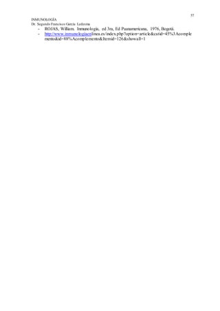 57
INMUNOLOGÍA
Dr. Segundo Francisco García Ledesma
- ROJAS, William. Inmunología, ed 3ra, Ed Paanamericana, 1976, Bogotá.
- http://www.inmunologíaenlinea.es/index.php?option=article&catid=45%3Acomple
mento&id=88%Acomplemento&Itemid=126&showall=1
 