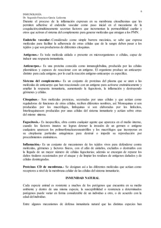 6
INMUNOLOGÍA
Dr. Segundo Francisco García Ledesma
Durante el proceso de la inflamación expresan en su membrana citoadhesinas que les
permiten adherirse al endotelio vascular como paso inicial en el mecanismo de la
coagulación;simultáneamente secretan factores que incrementan la permeabilidad capilar y
otros que activan el sistema del complemento para generar moléculas que atraigan a los PMN.
Endotelio vascular.-Considerado como simple barrera mecánica, se sabe que expresa
moléculas para facilitar la adherencia de otras células que de la sangre deben pasar a los
tejidos y que son productoras de diferentes citoquinas.
Antígenos.- Es toda molécula aislada o presente en microorganismos o células, capaz de
inducir una respuesta inmunitaria.
Anticuerpos.- Es una proteína conocida como inmunoglobulina, producida por las células
plasmáticas y capaces de reaccionar con un antígeno. El organismo produce un anticuerpo
distinto para cada antígeno, por lo cual la reacción antígeno-anticuerpo es específica.
Sistema del complemento.- Es un conjunto de proteínas del plasma que se unen a las
moléculas de anticuerpo que han reaccionado con un antígeno para activarse enzimáticamente y
ampliar la respuesta inmunitaria, aumentando la fagocitosis, la inflamación y destruyendo
gérmenes y células.
Citoquinas.- Son moléculas proteicas, secretadas por unas células y que actúan como
reguladoras de funciones de otras células, reciben diferentes nombres, así: Monoquinas si son
producidas por los macrófagos, linfoquinas si son elaboradas por los linfocitos,
Interleuquinasson producidas por unas células del sistema inmunitario y actúan sobre otras
del mismo sistema.
Fagocitosis.- Es inespecífica, obra contra cualquier agente que aparezca en el medio interno,
cuando los factores innatos no logran detener la invasión de un germen o antígeno
cualquiera aparecen los polimorfonuclearesneutrófílos y los macrófagos que incorporan en
su citoplasma partículas antagónicas para destruir o impedir su reproducción por
procedimientos enzimáticos.
Inflamación.- Es un conjunto de mecanismos de los tejidos vivos para defenderse contra
moléculas, gérmenes y factores físicos, con el afán de aislarlos, excluirlos o destruirlos con
la llegada de un mayor número de células fagocitarias; además se encargan de reparar los
daños tisulares ocasionados por el ataque y de limpiar los residuos de antígenos dañados y de
células desintegradas.
Proteínas CD de membrana.- Se designan así a las diferentes moléculas que actúan como
receptores a nivel de la membrana celular de las células del sistema inmunitario.
INMUNIDAD NATURAL
Cada especie animal es resistente a muchos de los patógenos que encuentra en su medio
ambiente y dentro de una misma especie, la susceptibilidad o resistencia a determinados
patógenos puede variar en forma considerable de un individuo a otro, o de acuerdo con la
edad del individuo.
Entre algunos mecanismos de defensa inmunitaria natural que las distintas especies han
 