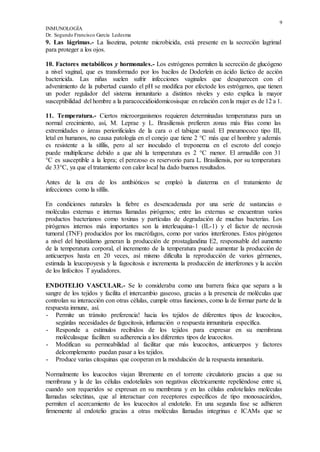9
INMUNOLOGÍA
Dr. Segundo Francisco García Ledesma
9. Las lágrimas.- La lisozima, potente microbicida, está presente en la secreción lagrimal
para proteger a los ojos.
10. Factores metabólicos y hormonales.- Los estrógenos permiten la secreción de glucógeno
a nivel vaginal, que es transformado por los bacilos de Doderlein en ácido láctico de acción
bactericida. Las niñas suelen sufrir infecciones vaginales que desaparecen con el
advenimiento de la pubertad cuando el pH se modifica por efectode los estrógenos, que tienen
un poder regulador del sistema inmunitario a distintos niveles y esto explica la mayor
susceptibilidad del hombre a la paracoccidioidomicosisque en relación conla mujer es de 12 a 1.
11. Temperatura.- Ciertos microorganismos requieren determinadas temperaturas para un
normal crecimiento, así, M. Leprae y L. Brasiliensis prefieren zonas más frías como las
extremidades o áreas periorificiales de la cara o el tabique nasal. El pneumococo tipo III,
letal en humanos, no causa patología en el conejo que tiene 2 °C más que el hombre y además
es resistente a la sífilis, pero al ser inoculado el treponema en el escroto del conejo
puede multiplicarse debido a que ahí la temperatura es 2 °C menor. El armadillo con 31
°C es susceptible a la lepra; el perezoso es reservorio para L. Brasiliensis, por su temperatura
de 33°C, ya que el tratamiento con calor local ha dado buenos resultados.
Antes de la era de los antibióticos se empleó la diaterma en el tratamiento de
infecciones como la sífilis.
En condiciones naturales la fiebre es desencadenada por una serie de sustancias o
moléculas externas e internas llamadas pirógenos; entre las externas se encuentran varios
productos bacterianos como toxinas y partículas de degradación de muchas bacterias. Los
pirógenos internos más importantes son la interleuquina-1 (IL-1) y el factor de necrosis
tumoral (TNF) producidos por los macrófagos, como por varios interferones. Estos pirógenos
a nivel del hipotálamo generan la producción de prostaglandina E2, responsable del aumento
de la temperatura corporal, el incremento de la temperatura puede aumentar la producción de
anticuerpos hasta en 20 veces, así mismo dificulta la reproducción de varios gérmenes,
estimula la leucopoyesis y la fagocitosis e incrementa la producción de interferones y la acción
de los linfocitos T ayudadores.
ENDOTELIO VASCULAR.- Se lo consideraba como una barrera física que separa a la
sangre de los tejidos y facilita el intercambio gaseoso, gracias a la presencia de moléculas que
controlan su interacción con otras células, cumple otras funciones, como la de formar parte de la
respuesta inmune, así.
- Permite un tránsito preferencia! hacia los tejidos de diferentes tipos de leucocitos,
segúnlas necesidades de fagocitosis, inflamación o respuesta inrnunitaria específica.
- Responde a estímulos recibidos de los tejidos para expresar en su membrana
moléculasque faciliten su adherencia a los diferentes tipos de leucocitos.
- Modifican su permeabilidad al facilitar que más leucocitos, anticuerpos y factores
delcomplemento puedan pasar a los tejidos.
- Produce varias citoquinas que cooperan en la modulación de la respuesta inmunitaria.
Normalmente los leucocitos viajan libremente en el torrente circulatorio gracias a que su
membrana y la de las células endoteliales son negativas eléctricamente repeliéndose entre sí,
cuando son requeridos se expresan en su membrana y en las células endoteliales moléculas
llamadas selectinas, que al interactuar con receptores específicos de tipo monosacáridos,
permiten el acercamiento de los leucocitos al endotelio. En una segunda fase se adhieren
firmemente al endotelio gracias a otras moléculas llamadas integrinas e ICAMs que se
 