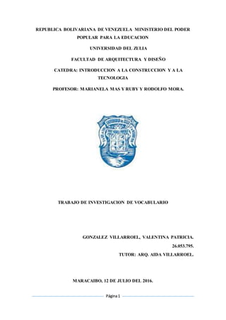 Página1
REPUBLICA BOLIVARIANA DE VENEZUELA MINISTERIO DEL PODER
POPULAR PARA LA EDUCACION
UNIVERSIDAD DEL ZULIA
FACULTAD DE ARQUITECTURA Y DISEÑO
CATEDRA: INTRODUCCION A LA CONSTRUCCION Y A LA
TECNOLOGIA
PROFESOR: MARIANELA MAS Y RUBY Y RODOLFO MORA.
TRABAJO DE INVESTIGACION DE VOCABULARIO
GONZALEZ VILLARROEL, VALENTINA PATRICIA.
26.053.795.
TUTOR: ARQ. AIDA VILLARROEL.
MARACAIBO, 12 DE JULIO DEL 2016.
 