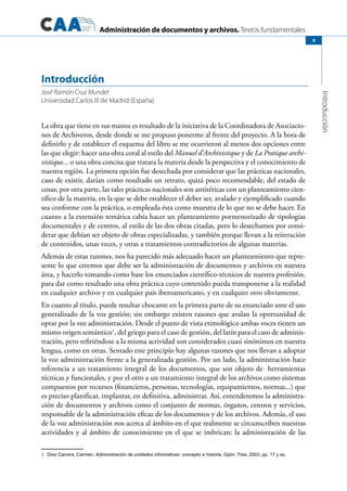 Administración de documentos y archivos. Textos fundamentales
Introducción
9
La obra que tiene en sus manos es resultado de la iniciativa de la Coordinadora de Asociacio-
nes de Archiveros, desde donde se me propuso ponerme al frente del proyecto. A la hora de
definirlo y de establecer el esquema del libro se me ocurrieron al menos dos opciones entre
las que elegir: hacer una obra coral al estilo del Manuel d’Archivistique y de La Pratique archi-
vistique... o una obra concisa que tratara la materia desde la perspectiva y el conocimiento de
nuestra región. La primera opción fue desechada por considerar que las prácticas nacionales,
caso de existir, darían como resultado un retrato, quizá poco recomendable, del estado de
cosas; por otra parte, las tales prácticas nacionales son antitéticas con un planteamiento cien-
tífico de la materia, en la que se debe establecer el deber ser, avalado y ejemplificado cuando
sea conforme con la práctica, o empleada ésta como muestra de lo que no se debe hacer. En
cuanto a la extensión temática cabía hacer un planteamiento pormenorizado de tipologías
documentales y de centros, al estilo de las dos obras citadas, pero lo desechamos por consi-
derar que debían ser objeto de obras especializadas, y también porque llevan a la reiteración
de contenidos, unas veces, y otras a tratamientos contradictorios de algunas materias.
Además de estas razones, nos ha parecido más adecuado hacer un planteamiento que repre-
sente lo que creemos que debe ser la administración de documentos y archivos en nuestra
área, y hacerlo tomando como base los enunciados científico-técnicos de nuestra profesión,
para dar como resultado una obra práctica cuyo contenido pueda transponerse a la realidad
en cualquier archivo y en cualquier país iberoamericano, y en cualquier otro obviamente.
En cuanto al título, puede resultar chocante en la primera parte de su enunciado ante el uso
generalizado de la voz gestión; sin embargo existen razones que avalan la oportunidad de
optar por la voz administración. Desde el punto de vista etimológico ambas voces tienen un
mismo origen semántico1
, del griego para el caso de gestión, del latín para el caso de adminis-
tración, pero refiriéndose a la misma actividad son considerados cuasi sinónimos en nuestra
lengua, como en otras. Sentado este principio hay algunas razones que nos llevan a adoptar
la voz administración frente a la generalizada gestión. Por un lado, la administración hace
referencia a un tratamiento integral de los documentos, que son objeto de  herramientas
técnicas y funcionales, y por el otro a un tratamiento integral de los archivos como sistemas
compuestos por recursos (financieros, personas, tecnologías, equipamientos, normas...) que
es preciso planificar, implantar, en definitiva, administrar. Así, entenderemos la administra-
ción de documentos y archivos como el conjunto de normas, órganos, centros y servicios,
responsable de la administración eficaz de los documentos y de los archivos. Además, el uso
de la voz administración nos acerca al ámbito en el que realmente se circunscriben nuestras
actividades y al ámbito de conocimiento en el que se imbrican: la administración de las
1 Díez Carrera, Carmen, Administración de unidades informativas: concepto e historia. Gijón: Trea, 2003, pp. 17 y ss.
Introducción
José Ramón Cruz Mundet
Universidad Carlos III de Madrid (España)
 