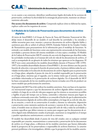 Administración de documentos y archivos. Textos fundamentales
3Funciones,procesosyrequisitos
99
vo en cuanto a sus contextos, identificar ramificaciones legales derivadas de las acciones de
preservación, confirmar la efectividad de la estrategia de preservación, mantener un almace-
namiento adecuado.
Dar acceso a los documentos de archivo. Comprende explicar cómo se elaboran las copias,
explicar cuáles son los requisitos de acceso.
5.4	Modelo de la Cadena de Preservación para documentos de archivo
digitales
Al inicio de InterPARES 2 el Grupo de Fuerza de Tarea del Dominio Transversal de Mo-
delaje inicio el desarrollo de un modelo el cual describe las actividades y las entradas y
salidas necesarias para crear, manejar y preservar documentos de archivo digitales fiables y
auténticos para ello se utilizó el software IDEF0, Estándar Federal de los Estados Unidos
de Norteamérica para procesamiento de la información para el modelaje de funciones. Se
entiende a un modelo de funciones como una representación estructurada de las funciones,
actividades y procesos dentro del sistema modelado o el área sujeta a modelaje. El Modelo
de la Cadena de Preservación (MCP) consiste de una serie de diagramas que describen todas
las actividades involucradas en el manejo del ciclo de vida de los documentos de archivo, el
cual es acompañado de un glosario de todos los términos que aparecen en los diagramas. El
MCP tuvo como antecedentes los modelos desarrollados durante el Proyecto UBC (1994-
1997) y los modelos desarrollados durante el InterPARES 1, de estos últimos uno fue para la
función de selección y otro para la función de preservación, el primero definía todas las acti-
vidades involucradas en la selección de documentos de archivo digitales para su preservación
en el largo plazo, adoptaba el punto de vista de la entidad responsable por la preservación
en el largo plazo, mientras que el segundo, con la misma visión que el anterior, cubría las
actividades relacionadas en la preservación de archivos digitales. En el desarrollo de MCP
las bases conceptuales de los tres modelos previos fueron revisadas con el fin de producir un
nuevo modelo que perfeccionara los anteriores.
El propósito del MCP fue el de unificar los modelos anteriores. Esto con base en la experien-
cia internacional respecto a que los documentos de archivo digitales deben manejarse con
cuidado a lo largo de su ciclo de vida para asegurar que los mismos se encuentren accesibles
y legibles al paso del tiempo con su forma, contenido y relaciones intactas para lograr su
confianza continuada como tales. También es ya conocido el hecho de que la administración
de los documentos digitales de archivo debe contemplarse a lo largo de su ciclo de vida, des-
de su creación, a través de su conservación el creador y durante su valoración, disposición
y preservación como memoria auténtica de acciones y asuntos de los cuales son parte. Por
tanto, el modelo tiene un alcance de las tres etapas del ciclo de vida y todas las actividades y
acciones específicas que deben tomarse en cuenta para asegurar que los documentos de ar-
chivo digital están debidamente creados al principio, mantienen su integridad en el tiempo
y pueden reproducirse auténticamente a través de su existencia
El modelo fue desarrollado desde el punto de vista del creador, esto es cualquier entidad
responsable por creación, mantenimiento o conservación y preservación de los documentos
de archivo en el largo plazo, a diferencia de los modelos anteriores que fueron elaborados
desde la perspectiva de los preservadores o responsables de archivos históricos. Lo anterior
provocó problemas a los investigadores, debido a que la perspectiva de los modelos anterio-
 