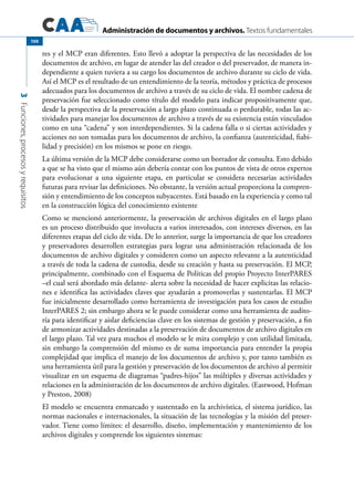 Administración de documentos y archivos. Textos fundamentales
3Funciones,procesosyrequisitos
100
res y el MCP eran diferentes. Esto llevó a adoptar la perspectiva de las necesidades de los
documentos de archivo, en lugar de atender las del creador o del preservador, de manera in-
dependiente a quien tuviera a su cargo los documentos de archivo durante su ciclo de vida.
Así el MCP es el resultado de un entendimiento de la teoría, métodos y práctica de procesos
adecuados para los documentos de archivo a través de su ciclo de vida. El nombre cadena de
preservación fue seleccionado como título del modelo para indicar propositivamente que,
desde la perspectiva de la preservación a largo plazo continuada o perdurable, todas las ac-
tividades para manejar los documentos de archivo a través de su existencia están vinculados
como en una “cadena” y son interdependientes. Si la cadena falla o si ciertas actividades y
acciones no son tomadas para los documentos de archivo, la confianza (autenticidad, fiabi-
lidad y precisión) en los mismos se pone en riesgo.
La última versión de la MCP debe considerarse como un borrador de consulta. Esto debido
a que se ha visto que el mismo aún debería contar con los puntos de vista de otros expertos
para evolucionar a una siguiente etapa, en particular se considera necesarias actividades
futuras para revisar las definiciones. No obstante, la versión actual proporciona la compren-
sión y entendimiento de los conceptos subyacentes. Está basado en la experiencia y como tal
en la construcción lógica del conocimiento existente
Como se mencionó anteriormente, la preservación de archivos digitales en el largo plazo
es un proceso distribuido que involucra a varios interesados, con intereses diversos, en las
diferentes etapas del ciclo de vida. De lo anterior, surge la importancia de que los creadores
y preservadores desarrollen estrategias para lograr una administración relacionada de los
documentos de archivo digitales y consideren como un aspecto relevante a la autenticidad
a través de toda la cadena de custodia, desde su creación y hasta su preservación. El MCP,
principalmente, combinado con el Esquema de Políticas del propio Proyecto InterPARES
–el cual será abordado más delante- alerta sobre la necesidad de hacer explicitas las relacio-
nes e identifica las actividades claves que ayudarán a promoverlas y sustentarlas. El MCP
fue inicialmente desarrollado como herramienta de investigación para los casos de estudio
InterPARES 2; sin embargo ahora se le puede considerar como una herramienta de audito-
ría para identificar y aislar deficiencias clave en los sistemas de gestión y preservación, a fin
de armonizar actividades destinadas a la preservación de documentos de archivo digitales en
el largo plazo. Tal vez para muchos el modelo se le mira complejo y con utilidad limitada,
sin embargo la comprensión del mismo es de suma importancia para entender la propia
complejidad que implica el manejo de los documentos de archivo y, por tanto también es
una herramienta útil para la gestión y preservación de los documentos de archivo al permitir
visualizar en un esquema de diagramas “padres-hijos” las múltiples y diversas actividades y
relaciones en la administración de los documentos de archivo digitales. (Eastwood, Hofman
y Preston, 2008)
El modelo se encuentra enmarcado y sustentado en la archivística, el sistema jurídico, las
normas nacionales e internacionales, la situación de las tecnologías y la misión del preser-
vador. Tiene como límites: el desarrollo, diseño, implementación y mantenimiento de los
archivos digitales y comprende los siguientes sistemas:
 