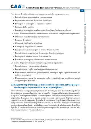 Administración de documentos y archivos. Textos fundamentales
3Funciones,procesosyrequisitos
101
“Un sistema de elaboración de archivos cuyos principales componentes son:
Procedimientos administrativos y documentales•	
Esquemas de metadatos de creación de archivos•	
Privilegios de acceso para la creación de archivo•	
Formatos de los archivos•	
Requisitos tecnológicos para la creación de archivos (hardware y software)•	
Un sistema de mantenimiento o conservación de archivos con los siguientes componentes:
Metadatos para el sistema de mantenimiento•	
Esquema de registro•	
Cuadro de clasificación archivística•	
Catálogo de disposición documental•	
Recuperación de archivos para el sistema de conservación•	
Procedimientos para conservar documentos de archivo digitales•	
Privilegios de acceso al sistema de conservación•	
Requisitos tecnológicos del sistema de mantenimiento•	
Un sistema de preservación que incluye los siguientes componentes:
Procedimientos y estrategias de valoración•	
Procedimientos y reglas para la disposición documental•	
Un sistema de preservación que comprende, estrategias, reglas y procedimientos, re-•	
quisitos tecnológicos
Un sistema de recuperación (estrategias, reglas y procedimientos, requisitos tecnológi-•	
cos y privilegios de acceso.”21
5.5	Esquema de principios para el desarrollo de políticas, estrategias y es-
tándares para la preservación de archivos digitales.
En sí, se trata de dos esquemas complementarios de principios para el desarrollo de políticas,
lineamientos o normas, el primero para la creación y conservación (gestión documental) y
el segundo para la preservación de archivos digitales, ambos son correspondientes, es decir
un principio de creación por lo general contará con su par en el esquema de preservación. El
esquema tiene un alcance para el desarrollo de un ambiente de política en diferentes sectores
y organizaciones, también es útil para la evaluación y el desarrollo de nuevos estándares en
términos de su aplicabilidad y utilidad para todos los espacios de administración de archivos
digitales. A continuación se mencionan los principios generales, mismos que cuentan, ade-
más, con explicaciones y recomendaciones.
21 Traducción libre de la presentación de Terry Eastwood: Life Cycle Management of Authentic Electronic Records (power point),
Simposium de InterPARES 2, febrero 23, 2007, Victoria, BC.
 