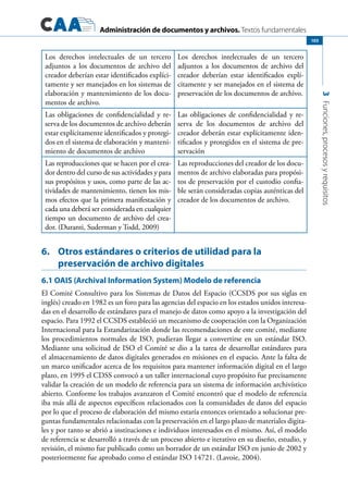 Administración de documentos y archivos. Textos fundamentales
3Funciones,procesosyrequisitos
103
Los derechos intelectuales de un tercero
adjuntos a los documentos de archivo del
creador deberían estar identificados explíci-
tamente y ser manejados en los sistemas de
elaboración y mantenimiento de los docu-
mentos de archivo.
Los derechos intelectuales de un tercero
adjuntos a los documentos de archivo del
creador deberían estar identificados explí-
citamente y ser manejados en el sistema de
preservación de los documentos de archivo.
Las obligaciones de confidencialidad y re-
serva de los documentos de archivo deberán
estar explícitamente identificados y protegi-
dos en el sistema de elaboración y manteni-
miento de documentos de archivo
Las obligaciones de confidencialidad y re-
serva de los documentos de archivo del
creador deberán estar explícitamente iden-
tificados y protegidos en el sistema de pre-
servación
Las reproducciones que se hacen por el crea-
dor dentro del curso de sus actividades y para
sus propósitos y usos, como parte de las ac-
tividades de mantenimiento, tienen los mis-
mos efectos que la primera manifestación y
cada una deberá ser considerada en cualquier
tiempo un documento de archivo del crea-
dor. (Duranti, Suderman y Todd, 2009)
Las reproducciones del creador de los docu-
mentos de archivo elaboradas para propósi-
tos de preservación por el custodio confia-
ble serán consideradas copias auténticas del
creador de los documentos de archivo.
6.	 Otros estándares o criterios de utilidad para la
preservación de archivo digitales
6.1 OAIS (Archival Information System) Modelo de referencia
El Comité Consultivo para los Sistemas de Datos del Espacio (CCSDS por sus siglas en
inglés) creado en 1982 es un foro para las agencias del espacio en los estados unidos interesa-
das en el desarrollo de estándares para el manejo de datos como apoyo a la investigación del
espacio. Para 1992 el CCSDS estableció un mecanismo de cooperación con la Organización
Internacional para la Estandarización donde las recomendaciones de este comité, mediante
los procedimientos normales de ISO, pudieran llegar a convertirse en un estándar ISO.
Mediante una solicitud de ISO el Comité se dio a la tarea de desarrollar estándares para
el almacenamiento de datos digitales generados en misiones en el espacio. Ante la falta de
un marco unificador acerca de los requisitos para mantener información digital en el largo
plazo, en 1995 el CDSS convocó a un taller internacional cuyo propósito fue precisamente
validar la creación de un modelo de referencia para un sistema de información archivístico
abierto. Conforme los trabajos avanzaron el Comité encontró que el modelo de referencia
iba más allá de aspectos específicos relacionados con la comunidades de datos del espacio
por lo que el proceso de elaboración del mismo estaría entonces orientado a solucionar pre-
guntas fundamentales relacionadas con la preservación en el largo plazo de materiales digita-
les y por tanto se abrió a instituciones e individuos interesados en el mismo. Así, el modelo
de referencia se desarrolló a través de un proceso abierto e iterativo en su diseño, estudio, y
revisión, el mismo fue publicado como un borrador de un estándar ISO en junio de 2002 y
posteriormente fue aprobado como el estándar ISO 14721. (Lavoie, 2004).
 