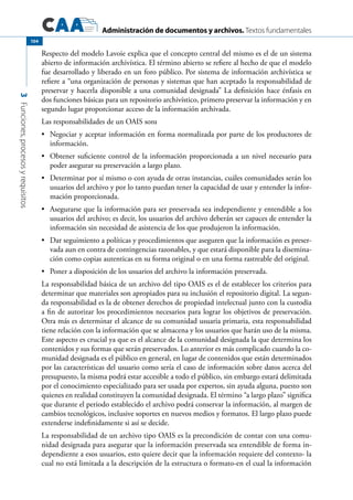 Administración de documentos y archivos. Textos fundamentales
3Funciones,procesosyrequisitos
104
Respecto del modelo Lavoie explica que el concepto central del mismo es el de un sistema
abierto de información archivística. El término abierto se refiere al hecho de que el modelo
fue desarrollado y liberado en un foro público. Por sistema de información archivística se
refiere a “una organización de personas y sistemas que han aceptado la responsabilidad de
preservar y hacerla disponible a una comunidad designada” La definición hace énfasis en
dos funciones básicas para un repositorio archivístico, primero preservar la información y en
segundo lugar proporcionar acceso de la información archivada.
Las responsabilidades de un OAIS son:
	 Negociar y aceptar información en forma normalizada por parte de los productores de•	
información.
	 Obtener suficiente control de la información proporcionada a un nivel necesario para•	
poder asegurar su preservación a largo plazo.
	 Determinar por sí mismo o con ayuda de otras instancias, cuáles comunidades serán los•	
usuarios del archivo y por lo tanto puedan tener la capacidad de usar y entender la infor-
mación proporcionada.
	 Asegurarse que la información para ser preservada sea independiente y entendible a los•	
usuarios del archivo; es decir, los usuarios del archivo deberán ser capaces de entender la
información sin necesidad de asistencia de los que produjeron la información.
	 Dar seguimiento a políticas y procedimientos que aseguren que la información es preser-•	
vada aun en contra de contingencias razonables, y que estará disponible para la disemina-
ción como copias autenticas en su forma original o en una forma rastreable del original.
	 Poner a disposición de los usuarios del archivo la información preservada.•	
La responsabilidad básica de un archivo del tipo OAIS es el de establecer los criterios para
determinar que materiales son apropiados para su inclusión el repositorio digital. La segun-
da responsabilidad es la de obtener derechos de propiedad intelectual junto con la custodia
a fin de autorizar los procedimientos necesarios para lograr los objetivos de preservación.
Otra más es determinar el alcance de su comunidad usuaria primaria, esta responsabilidad
tiene relación con la información que se almacena y los usuarios que harán uso de la misma.
Este aspecto es crucial ya que es el alcance de la comunidad designada la que determina los
contenidos y sus formas que serán preservados. Lo anterior es más complicado cuando la co-
munidad designada es el público en general, en lugar de contenidos que están determinados
por las características del usuario como sería el caso de información sobre datos acerca del
presupuesto, la misma podrá estar accesible a todo el público, sin embargo estará delimitada
por el conocimiento especializado para ser usada por expertos, sin ayuda alguna, puesto son
quienes en realidad constituyen la comunidad designada. El término “a largo plazo” significa
que durante el periodo establecido el archivo podrá conservar la información, al margen de
cambios tecnológicos, inclusive soportes en nuevos medios y formatos. El largo plazo puede
extenderse indefinidamente si así se decide.
La responsabilidad de un archivo tipo OAIS es la precondición de contar con una comu-
nidad designada para asegurar que la información preservada sea entendible de forma in-
dependiente a esos usuarios, esto quiere decir que la información requiere del contexto- la
cual no está limitada a la descripción de la estructura o formato-en el cual la información
 