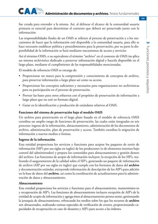 Administración de documentos y archivos. Textos fundamentales
3Funciones,procesosyrequisitos
105
fue creada para entender a la misma. Así, al delinear el alcance de la comunidad usuaria
primaria es esencial para determinar el contexto que deberá ser preservado junto con la
información:
Las responsabilidades finales de un OAIS se refieren al proceso de preservación y a los me-
canismos de hacer que la información esté disponible a la comunidad usuaria, para ello se
hace necesario establecer política y procedimientos para la preservación, por su parte la dis-
ponibilidad de la información se hará mediante mecanismos de acceso y servicios
Así el término OAIS, o su equivalente el término “archivo” en el contexto de OAIS im-plica
un sistema archivístico dedicado a preservar información digital y hacerla disponible en el
largo plazo, mediante el cumplimiento de las responsabilidades mencionadas.
El modelo de referencia OAIS se encarga de:
	 Proporcionar un marco para la comprensión y conocimiento de conceptos de archivo,•	
para preservar información a largo plazo así como su acceso.
	 Proporcionar los conceptos suficientes y necesarios para organizaciones no archivísticas•	
para su participación en el proceso de preservación.
	 Proveer las bases para otros esfuerzos con el propósito de preservación de información a•	
largo plazo que no esté en formato digital.
	 Guiar en la identificación y producción de estándares relativos al OAIS.•	
Funciones del sistema de preservación bajo el modelo OAIS
Un archivo para preservación en el largo plazo basado en el modelo de referencia OAIS
coordina un amplio rango de funciones de preservación, las cuales están integradas en seis
procesos: ingreso de la información, almacenamiento, administración de los documentos de
archivo, administración, plan de preservación y acceso. También coordina la migración de
información a nuevos medios o formas.
Ingreso de la información.
Esta entidad proporciona los servicios y funciones para aceptar los paquetes de envío de
información (SIP’s por sus siglas en ingles) de los productores (o de elementos internos bajo
control del administrador) y prepara los contenidos para almacenamiento y gestión dentro
del archivo. Las funciones de acopio de información incluyen: la recepción de los SIP’s, rea-
lizando el aseguramiento de la calidad sobre el SIP’s, generando un paquete de información
de archivo (AIP por sus siglas en ingles) que cumple con los formatos de datos del archivo
y documentación estándar, extrayendo información de descripción de los AIP’s para adición
en la base de datos del archivo, así como la coordinación de actualizaciones para la adminis-
tración de datos y almacenamiento.
Almacenamiento
Esta entidad proporciona los servicios y funciones para el almacenamiento, mantenimien-to
y recuperación de AIP’s. Las funciones de almacenamiento incluyen recepción de AIP’s de la
entidad de acopio de información y agrega éstos al almacenamiento perma-nente, gestionando
la jerarquía de almacenamiento, refrescando los medios sobre los que los recursos de archivo
son almacenados, realizando rutinas especiales de verificación de errores, proporcionando ca-
pacidades de recuperación en caso de desastres y AIP’s para acceso a las órdenes.
 