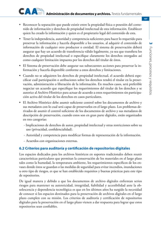 Administración de documentos y archivos. Textos fundamentales
3Funciones,procesosyrequisitos
107
	 Reconocer la separación que puede existir entre la propiedad física o posesión del conte-•	
nido de información y derechos de propiedad intelectual de esta información. Establecer
quien ha creado la información y quien es el propietario legal del contenido de esta.
	 Tener la independencia, autoridad y competencia suficientes para hacer lo requerido para•	
preservar la información y hacerla disponible a los usuarios, al adquirir el contenido de
información de cualquier otro productor o entidad. El sistema de preservación deberá
asegurar que hay un acuerdo de transferencia válido legalmente, ya sea que transfiera los
derechos de propiedad intelectual o especifique claramente los derechos otorgados así
como cualquier limitación impuesta por los derechos del titular de éstos.
	 El Sistema de preservación debe asegurar sus subsecuentes acciones para preservar la in-•	
formación y hacerla disponible conforme a estos derechos y limitaciones.
	 Cuando no se adquieren los derechos de propiedad intelectual, el acuerdo deberá espe-•	
cificar cuál participación o atribuciones sobre los derechos tendrá el titular en la preser-
vación, administración o liberación de la información. En muchos casos, será preferible
negociar un acuerdo que especifique los requerimientos del titular de los derechos y se
autorice al Archivo Histórico para actuar de acuerdo a estos requerimientos sin participa-
ción activa del titular de los derechos en casos particulares.
	 El Archivo Histórico debe asumir suficiente control sobre los documentos de archivo y•	
sus metadatos con lo cual será capaz de preservarlos en el largo plazo. Los problemas de-
rivados de asumir el control suficiente de los documentos de archivo y sus metadatos de
descripción de preservación, cuando estos son en gran parte digitales, están organizados
en tres categorías:
- Implicaciones de derechos de autor, propiedad intelectual y otras restricciones sobre su
uso (privacidad, confidencialidad).
-	Autoridad y competencia para modificar formas de representación de la información.
-	Acuerdos con organizaciones externas.
6.2 Criterios para auditoría y certificación de repositorios digitales
Los espacios dedicados para los archivos históricos en soportes tradicionales deben reunir
características particulares que permitan la conservación de los materiales en el largo plazo
tales como la humedad, la temperatura ambiente, los requerimientos específicos de los en-
vases donde éstos se guardan o las medidas de seguridad para evitar incendios, inundaciones
u otro tipo de riesgos, es que se han establecido requisitos y buenas prácticas para este tipo
de repositorios.
De igual manera y debido a que los documentos de archivo digitales enfrentan serios
riesgos para mantener su autenticidad, integridad, fiabilidad y accesibilidad ante la ob-
solescencia y dependencia tecnológica es que en los últimos años ha surgido la necesidad
de conocer si los espacios destinados para la preservación de archivos digitales en el largo
plazo cumplen con su misión. Los criterios de auditoría y certificación de repositorios
digitales para la preservación en el largo plazo vienen a dar respuesta para lograr que estos
repositorios sean confiables.
 