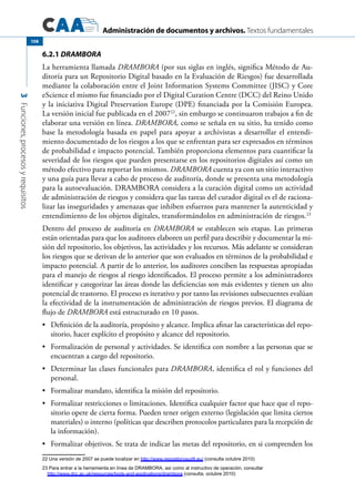 Administración de documentos y archivos. Textos fundamentales
3Funciones,procesosyrequisitos
108
6.2.1 DRAMBORA
La herramienta llamada DRAMBORA (por sus siglas en inglés, significa Método de Au-
ditoría para un Repositorio Digital basado en la Evaluación de Riesgos) fue desarrollada
mediante la colaboración entre el Joint Information Systems Committee (JISC) y Core
eScience el mismo fue financiado por el Digital Curation Centre (DCC) del Reino Unido
y la iniciativa Digital Preservation Europe (DPE) financiada por la Comisión Europea.
La versión inicial fue publicada en el 200722
, sin embargo se continuaron trabajos a fin de
elaborar una versión en línea. DRAMBORA, como se señala en su sitio, ha tenido como
base la metodología basada en papel para apoyar a archivistas a desarrollar el entendi-
miento documentado de los riesgos a los que se enfrentan para ser expresados en términos
de probabilidad e impacto potencial. También proporciona elementos para cuantificar la
severidad de los riesgos que pueden presentarse en los repositorios digitales así como un
método efectivo para reportar los mismos. DRAMBORA cuenta ya con un sitio interactivo
y una guía para llevar a cabo de proceso de auditoría, donde se presenta una metodología
para la autoevaluación. DRAMBORA considera a la curación digital como un actividad
de administración de riesgos y considera que las tareas del curador digital es el de raciona-
lizar las inseguridades y amenazas que inhiben esfuerzos para mantener la autenticidad y
entendimiento de los objetos digitales, transformándolos en administración de riesgos.23
Dentro del proceso de auditoría en DRAMBORA se establecen seis etapas. Las primeras
están orientadas para que los auditores elaboren un perfil para describir y documentar la mi-
sión del repositorio, los objetivos, las actividades y los recursos. Más adelante se consideran
los riesgos que se derivan de lo anterior que son evaluados en términos de la probabilidad e
impacto potencial. A partir de lo anterior, los auditores conciben las respuestas apropiadas
para el manejo de riesgos al riesgo identificados. El proceso permite a los administradores
identificar y categorizar las áreas donde las deficiencias son más evidentes y tienen un alto
potencial de trastorno. El proceso es iterativo y por tanto las revisiones subsecuentes evalúan
la efectividad de la instrumentación de administración de riesgos previos. El diagrama de
flujo de DRAMBORA está estructurado en 10 pasos.
	 Definición de la auditoría, propósito y alcance. Implica afinar las características del repo-•	
sitorio, hacer explícito el propósito y alcance del repositorio.
	 Formalización de personal y actividades. Se identifica con nombre a las personas que se•	
encuentran a cargo del repositorio.
	 Determinar las clases funcionales para•	 DRAMBORA, identifica el rol y funciones del
personal.
	 Formalizar mandato, identifica la misión del repositorio.•	
	 Formalizar restricciones o limitaciones. Identifica cualquier factor que hace que el repo-•	
sitorio opere de cierta forma. Pueden tener origen externo (legislación que limita ciertos
materiales) o interno (políticas que describen protocolos particulares para la recepción de
la información).
	 Formalizar objetivos. Se trata de indicar las metas del repositorio, en si comprenden los•	
22 Una versión de 2007 se puede localizar en http://www.repositoryaudit.eu/ (consulta octubre 2010)
23 Para entrar a la herramienta en línea de DRAMBORA, así como al instructivo de operación, consultar
http://www.dcc.ac.uk/resources/tools-and-applications/drambora (consulta, octubre 2010)
 