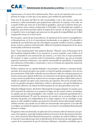 Administración de documentos y archivos. Textos fundamentales
Introducción
10
organizaciones y la ciencia de la administración. Hacer uso de esta expresión tiene un com-
ponente de riesgo, en tanto que es una apuesta, pero también de oportunidad.
Cada una de las partes del libro ha sido encomendada a uno o dos autores y posee una
estructura y estilo armonizados, para proporcionar coherencia al conjunto. Con todo, no
se puede olvidar que tanto por la procedencia geográfica, como por la distinta deriva per-
sonal, presenta como carácter enriquecedor la diversidad. Una diversidad que también es
lingüística, pues hemos querido respetar la lengua de los autores, de ahí que unos lo hagan
en español y otros en portugués; que presentan un alto grado de compatibilidad, por la fácil
comprensión mutua en el nivel escrito.
Por otra parte, a pesar de que la procedencia y la experiencia de los autores es innegablemen-
te iberoamericana, no lo es el conocimiento sistematizado en sus páginas. El contenido es
resultado de una Archivística que día a día adquiere un grado científico creciente, configura-
do por normas y prácticas internacionales, reflejo de la paulatina desaparición de las otrora
reverenciadas archivísticas nacionales.
Estos “Textos fundamentales” bien pudieron llamarse “Manual”, pues el Diccionario de la
Real Academia Española define la voz manual en su novena acepción, como el libro en el
que se compendia lo más sustancial de una materia, y no tiene otra ni mayor pretensión.
Ni contiene, ni aspira a contener todo el conocimiento archivístico, que por su extensión
requeriría numerosos volúmenes y una nómina interminable de especialistas. Compendiar
hace referencia a la brevedad y a la precisión, y esto es el manual una exposición sumaria de
un vasto conocimiento.
El libro comienza con un capítulo dedicado a los principios, términos y conceptos funda-
mentales, de la autoría de quien esto escribe, en el que he querido restringirme a tres, los tres
por antonomasia. Podía haber realizado una incursión por todos los conceptos presentes en
nuestra ciencia; pero además de llevarme a la reiteración con los demás apartados de la obra,
a cuyos autores no podía hurtar el punto de sus conceptos específicos, habría dado como re-
sultado un capítulo tan espeso como innecesario, por repetitivo. Por eso he centrado el foco
en los tres grandes conceptos: Archivística, archivo y documento, a los que he dedicado un
tratamiento suficiente, sin rebasar los límites propios de una obra generalista como ésta.
Alejandro Delgado Gómez, del Archivo Municipal de Cartagena (España), ha tratado acerca
de la normativa de referencia en su acepción no legal, sino de carácter técnico, centrándose
en aquellas que han sido promulgadas y han contado con la aceptación generalizada de la
comunidad profesional. El autor las estructura de acuerdo con su secuencia lógica en las
funciones de gestión, con independencia de su origen orgánico y de su cronología, lo que
aporta un valor añadido al trabajo, que presenta la normativa técnica seleccionada conforme
a dichos criterios y de acuerdo con un orden tan intencionado como práctico. Con todo ello
se configura un modelo de requisitos orientativo con el que la comunidad profesional puede
afrontar su trabajo.
El siguiente rubro está destinado a la aplicación de la normativa sobre las funciones, los pro-
cesos y los requisitos, orientado fundamentalmente al entorno de los documentos electróni-
cos, y de la autoría de Alicia Barnard Amozourrutia, consultora de archivos (México). Aquí
se trata de la trascendencia que tiene la identificación de las funciones de cada organización,
a partir de la constatación de que las funciones delimitan y describen actividades, que se
 