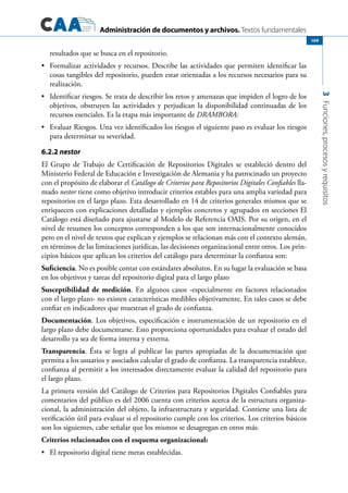 Administración de documentos y archivos. Textos fundamentales
3Funciones,procesosyrequisitos
109
resultados que se busca en el repositorio.
	 Formalizar actividades y recursos. Describe las actividades que permiten identificar las•	
cosas tangibles del repositorio, pueden estar orientadas a los recursos necesarios para su
realización.
	 Identificar riesgos. Se trata de describir los retos y amenazas que impiden el logro de los•	
objetivos, obstruyen las actividades y perjudican la disponibilidad continuadas de los
recursos esenciales. Es la etapa más importante de DRAMBORA:
	 Evaluar Riesgos. Una vez identificados los riesgos el siguiente paso es evaluar los riesgos•	
para determinar su severidad.
6.2.2 nestor
El Grupo de Trabajo de Certificación de Repositorios Digitales se estableció dentro del
Ministerio Federal de Educación e Investigación de Alemania y ha patrocinado un proyecto
con el propósito de elaborar el Catálogo de Criterios para Repositorios Digitales Confiables lla-
mado nestor tiene como objetivo introducir criterios estables para una amplia variedad para
repositorios en el largo plazo. Esta desarrollado en 14 de criterios generales mismos que se
enriquecen con explicaciones detalladas y ejemplos concretos y agrupados en secciones El
Catálogo está diseñado para ajustarse al Modelo de Referencia OAIS. Por su origen, en el
nivel de resumen los conceptos corresponden a los que son internacionalmente conocidos
pero en el nivel de textos que explican y ejemplos se relacionan más con el contexto alemán,
en términos de las limitaciones jurídicas, las decisiones organizacional entre otros. Los prin-
cipios básicos que aplican los criterios del catálogo para determinar la confianza son:
Suficiencia. No es posible contar con estándares absolutos. En su lugar la evaluación se basa
en los objetivos y tareas del repositorio digital para el largo plazo
Susceptibilidad de medición. En algunos casos -especialmente en factores relacionados
con el largo plazo- no existen características medibles objetivamente. En tales casos se debe
confiar en indicadores que muestran el grado de confianza.
Documentación. Los objetivos, especificación e instrumentación de un repositorio en el
largo plazo debe documentarse. Esto proporciona oportunidades para evaluar el estado del
desarrollo ya sea de forma interna y externa.
Transparencia. Ésta se logra al publicar las partes apropiadas de la documentación que
permita a los usuarios y asociados calcular el grado de confianza. La transparencia establece,
confianza al permitir a los interesados directamente evaluar la calidad del repositorio para
el largo plazo.
La primera versión del Catálogo de Criterios para Repositorios Digitales Confiables para
comentarios del público es del 2006 cuenta con criterios acerca de la estructura organiza-
cional, la administración del objeto, la infraestructura y seguridad. Contiene una lista de
verificación útil para evaluar si el repositorio cumple con los criterios. Los criterios básicos
son los siguientes, cabe señalar que los mismos se desagregan en otros más:
Criterios relacionados con el esquema organizacional:
	 El repositorio digital tiene metas establecidas.•	
 