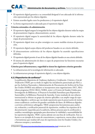 Administración de documentos y archivos. Textos fundamentales
3Funciones,procesosyrequisitos
110
	 El repositorio digital garantiza a su comunidad designad el uso adecuado de la informa-•	
ción representada por los objetos digitales.	
	 Existen acuerdos legales entre los productores y el repositorio digital.•	
	 La forma organizacional es adecuada para el repositorio digital.•	
Criterios orientados a la administración.
	 El repositorio digital asegura la integridad de los objetos digitales durante todas las etapas•	
de procesamiento (ingreso, almacenamiento, acceso).
	 El repositorio digital asegura la autenticidad de los objetos digitales durante todas las•	
etapas de procesamiento.
	 El repositorio digital tiene un plan estratégico en cuanto medidas técnicas de preserva-•	
ción.
	 El repositorio digital acepta objetos del productor basados en un criterio definido.•	
	 El almacenamiento archivístico de los objetos digitales ha asumido especificaciones•	
definidas.
	 El repositorio digital permite el uso de los objetos digitales basados en una criterio definido.•	
	 El sistema de administración de datos es capaz de proporcionar las funciones necesarias•	
para el repositorio digital.
Criterios para infraestructura y seguridad se tienen los siguientes criterios generales
	 La infraestructura de la tecnología de información es adecuada.•	
	 La infraestructura protege al repositorio digital y a sus objetos digitales.•	
6.2.3 Repositorios de confianza24
La publicación Repositorios de Confianza Auditoría y Certificación. Criterios y Lista de
Verificación (TRAC por su título en inglés) fue inicialmente patrocinado por RLG y
por los Archivos Nacionales y Administración de Documentos de Archivo de los Esta-
dos Unidos (NARA) más adelante se incorporaron otras organizaciones: DCC, RLG
(ahora programas OCLC-RLG), NARA, nestor y el Centro de Estados Unidos para
Investigación de Bibliotecas, el Proyecto la Sociedad Australiana para Repositorios
Sustentables y la Biblioteca Nacional de Australia. Como resultado de este esfuerzo
internacional se obtiene un grupo de criterios aplicables a un amplio rango de repo-
sitorios digitales y archivos que van desde repositorios para la preservación de institu-
ciones académicas a archivos de grandes cantidades de datos, de bibliotecas digitales
a servicios archivísticos subrogados. TRAC proporciona herramientas para audito-
ría, evaluación y certificación potencial de repositorios, establece los requisitos de la
documentación requeridas para la auditoría, delinea procesos para la certificación y
establece metodologías apropiadas para determinar la viabilidad y sustentabilidad de
los repositorios digitales. TRAC cuenta además con una lista de verificación. Este es-
fuerzo es un ejemplo de la suma de conocimiento y experiencia, nuevas ideas, técnicas
y herramientas que resultan del cruce de experiencias entre los Estados Unidos y los
esfuerzos europeos y australianos.
24 Disponible en http://www.crl.edu/sites/default/files/attachments/pages/trac_0.pdf (consulta julio, 2010)	
 
