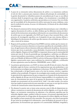 Administración de documentos y archivos. Textos fundamentales
3Funciones,procesosyrequisitos
112
	 A pesar de su orientación teórica (documentos de archivo y su tratamiento conforme•	
al ciclo de vida vs. procesos para mantener evidencia del principio de continuidad), en
la gestión documental se vislumbran puntos de concordancia por lo que su uso deberá
orientarse desde la perspectiva que mejor aplique a las circunstancias y necesidades de
una organización y la práctica archivística que prevalezca en el entorno. Esto sin olvidar
que las necesidades de los documentos de archivo tanto para las tareas cotidianas, como
para la rendición de cuentas, el acceso a la información y la historia de las colectividades
son prioritarias.
	 No obstante la existencia de los sistemas de gestión documental para crear o identificar y•	
registrar documentos de archivo, no debe olvidarse que los diferentes sistemas de infor-
mación de las instituciones aún producen información con características de documentos
de archivo que no son ingresados a los SGD’s por lo que se hace necesario llevar a cabo
proyectos de investigación específicos con el propósito de que estos sistemas definan e
identifiquen los documentos de archivo que dan sustento a las actividades que se llevan a
cabo a través de los mismos.
	 Respecto de los productos del Proyecto InterPARES conviene señalar que los mismos sir-•	
ven de base para encontrar soluciones en situaciones específicas de comunidades archivís-
ticas, de igual manera ofrecen elementos útiles para elaboración de políticas, documentos
técnicos que sirvan en particular a tareas destinadas a la preservación de documentos de
archivo digitales. Respecto de InterPARES es importante destacar que la continuidad del
mismo por más de 10 años ha permitido que investigadores y archivistas con diferentes
visiones intercambien conocimiento y teorías útiles a la preservación. Algo semejante su-
cede con el Modelo de Referencia OAIS el cual sirve de base para el diseño de repositorios
digitales o preservación como y para conformar los criterios de auditoría y certificación
de estos repositorios como los descritos: DRAMBORA, nestor y TRAC.
	 Las primeras aproximaciones a un SGD’s no tienen más allá 20 años de existir y han sido•	
diseñados según las formas y prácticas de las organizaciones que aún predominan y con
las herramientas tecnológicas que rápidamente evolucionan. De hecho los propios SGD’s
han evolucionado y, de igual manera como se ha visto las normas, criterios y requisitos
también se han actualizado. Al respecto, las tecnologías están creando nuevas formas para
la operación de las organizaciones las que ya impactan en el manejo de los documentos de
archivo digitales de ahí que otro de los factores imprescindibles es la actualización cons-
tante de conocimientos por parte de los gestores de documentos y archivistas. Así por
ejemplo nos encontramos con los servicios de la “nube” o las redes sociales y los nuevos
retos que implica la preservación de estos materiales en tanto que en este tipo de servicios
y formas de comunicación existen documentos de archivo digitales.
	 No obstante lo anterior aún se tienen serias carencias como la falta de disposiciones ju-•	
rídicas o normativas en materia de documentos de archivo digitales, en el caso de existir,
llegan a ser meramente enunciativas sin adentrarse a las soluciones específicas que los
materiales digitales exigen, también la falta de recursos y de personal capacitado para la
gestión y preservación en el largo plazo de documentos de archivo digitales son factores
que impiden su buen manejo de estos materiales. Por otra parte, aún existe la percepción
de que serán las tecnologías de la información, como facilitadoras de procesos en las or-
ganizaciones, las herramientas que apoyarán en la autenticidad, fiabilidad, integridad y
 