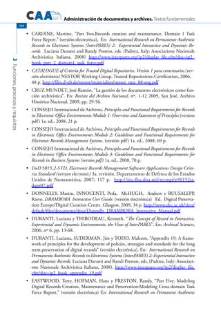 Administración de documentos y archivos. Textos fundamentales
3Funciones,procesosyrequisitos
114
	 CARDINE, Martine, “Part Two.Records creation and maintenance. Domain 1 Task•	
Force Report.” (versión electronica), En: International Research on Permanente Authentic
Records in Electronic Systems (InterPARES) 2: Experiential Interactive and Dynamic Re-
cords. Luciana Duranti and Randy Preston, eds. (Padova, Italy: Associazione Nazionale
Archivistica Italiana, 2008) http://www.interpares.org/ip2/display_file.cfm?doc=ip2_
book_part_2_domain1_task_force.pdf
	 CATALOGUE of Criteria for Trusted Digital Repositories. Versión 1 para comentarios.(ver-•	
sión electrónica) NESTOR Working Group, Trusted Repositoiries-Certification, 2006,
48 p. http://files.d-nb.de/nestor/materialien/nestor_mat_08-eng.pdf
	 CRUZ MUNDET, José Ramón, “La gestión de los documentos electrónicos como fun-•	
ción archivística”. En: Revista del Archivo Nacional, nº. 1-12 2009, San José, Archivo
Histórico Nacional, 2009, pp. 29-56.
	 CONSEJO Internacional de Archivos,•	 Principles and Functional Requirements for Records
in Electronic Office Environments Module 1: Overview and Statement of Principles.(version
pdf) 1a. ed., 2008, 21 p.
	•	 CONSEJO Internacional de Archivos, Principles and Functional Requirements for Records
in Electronic Office Environments Module 2: Guidelines and Functional Requirements for
Electronic Records Management Systems. (versión pdf) 1a. ed., 2008, 69 p.
	 CONSEJO Internacional de Archivos,•	 Principles and Functional Requirements for Records
in Electronic Office Environments Module 3: Guidelines and Functional Requirements for
Records in Business Systems (version pdf) 1a. ed., 2008, 70 p.
	•	 DoD 5015.2-STD, Electronic Records Management Software Applications Design Crite-
ria Standard (version electronic) 3a. revisión. Departamento de Defensa de los Estados
Unidos de Norteamérica, 2007; 117 p. http://jitc.fhu.disa.mil/recmgt/p50152st-
dapr07.pdf
	 DONNELLY, Martin, INNOCENTI, Perla, McHUGH, Andrew y RUUSALEPP,•	
Raivo, DRAMBORA Interactive User Guide. (versión electrónica) Ed. Digital Preserva-
tion Europe/Digital Curation Centre. Glasgow, 2009, 34 p. http://www.dcc.ac.uk/sites/
default/files/documents/docs/Donnelly_DRAMBORA_Interactive_Manual.pdf
	 DURANTI, Luciana y THIBODEAU, Kenneth, “•	 The Concept of Record in Interactive,
Experiential and Dynamic Environments: the View of InterPARES”. En: Archival Sciences,
2006, nº 6, pp. 13-68.
	 DURANTI, Luciana, SUDERMAN, Jim y TODD, Malcom, “Appendix 19: A frame-•	
work of principles for the development of policies, strategies and standards for the long
term preservation of digital records” (versión electrónica). En: International Research on
Permanente Authentic Records in Electronic Systems (InterPARES) 2: Experiential Interactive
and Dynamic Records. Luciana Duranti and Randi Preston, eds. (Padova, Italy: Associazi-
one Nazionale Archivistica Italiana, 2008). http://www.interpares.org/ip2/display_file.
cfm?doc=ip2_book_appendix_19.pdf
	 EASTWOOD, Terry, HOFMAN, Hans y PRESTON, Randy, “Part Five: Modeling•	
Digital Records Creation, Maintenance and Preservation:Modeling Cross-domain Task
Force Report,” (versión electrónica) En: International Research on Permanent Authentic
 