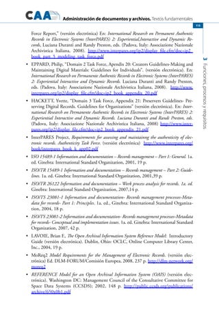 Administración de documentos y archivos. Textos fundamentales
3Funciones,procesosyrequisitos
115
Force Report,” (versión electrónica) En: International Research on Permanent Authentic
Records in Electronic Systems (InterPARES) 2: Experiential,Interactive and Dynamic Re-
cords, Luciana Duranti and Randy Preston, eds. (Padova, Italy: Associazione Nazionale
Archivistica Italiana, 2008). http://www.interpares.org/ip2/display_file.cfm?doc=ip2_
book_part_5_modeling_task_force.pdf
	 EPPARD, Philip, “Domain 2 Task Force, Apendix 20: Creators Guidelines-Making and•	
Maintaining Digital Materials: Guidelines for Individuals”. (versión electrónica). En:
International Research on Permanente Authentic Records in Electronic Systems (InterPARES)
2: Experiential Interactive and Dynamic Records. Luciana Duranti and Randy Preston,
eds. (Padova, Italy: Associazione Nazionale Archivistica Italiana, 2008). http://www.
interpares.org/ip2/display_file.cfm?doc=ip2_book_appendix_20.pdf
	 HACKETT, Yvette, “Domain 3 Task Force, Appendix 21: Preservers Guidelines- Pre-•	
serving Digital Records. Guidelines for Organizations” (versión electrónica). En: Inter-
national Research on Permanente Authentic Records in Electronic Systems (InterPARES) 2:
Experiential Interactive and Dynamic Records. Luciana Duranti and Randi Preston, eds.
(Padova, Italy: Associazione Nazionale Archivistica Italiana, 2008) http://www.inter-
pares.org/ip2/display_file.cfm?doc=ip2_book_appendix_21.pdf
	 InterPARES Project,•	 Requirements for assessing and maintainng the authenticity of elec-
tronic records. Authenticity Task Force. (versión electrónica) http://www.interpares.org/
book/interpares_book_k_app02.pdf
	 I•	 SO 15489-1 Information and documentation – Records management – Part 1: General. 1a.
ed. Ginebra: International Standard Organization, 2001, 19 p.
	•	 ISO/TR 15489-1 Information and documentation – Records management – Part 2: Guide-
lines. 1a. ed. Ginebra: International Standard Organization, 2001,39 p.
	•	 ISO/TR 26122 Information and documentation – Work process analysis for records. 1a. ed.
Ginebra: International Standard Organization, 2007,14 p.
	•	 ISO/TS 23081-1 Information and documentation- Records management processes-Meta-
data for records- Part 1: Principles. 1a. ed., Ginebra: International Standard Organiza-
tion, 2004, 18 p.
	•	 ISO/TS 23081-2 Information and documentation- Records management processes-Metadata
for records- Conceptual and implementation issues. 1a. ed. Ginebra: International Standard
Organization, 2007, 42 p.
	 LAVOIE, Brian F.,•	 The Open Archival Information System Reference Model: Introductory
Guide (versión electrónica). Dublin, Ohio: OCLC, Online Computer Library Center,
Inc., 2004, 19 p.
	 MoReq2•	 Model Requirements for the Management of Electronic Records. (versión elec-
trónica) Ed. DLM-FORUM/Comisión Europea, 2008, 237 p. http://dlm-network.org/
moreq2
	•	 REFERENCE Model for an Open Archival Information System (OAIS) (versión elec-
trónica). Washington DC: Management Council of the Consultative Committee for
Space Data Systems (CCSDS); 2002, 148 p. http://public.ccsds.org/publications/
archive/650x0b1.pdf
 