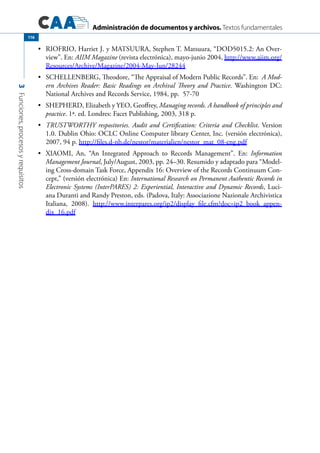 Administración de documentos y archivos. Textos fundamentales
3Funciones,procesosyrequisitos
116
	 RIOFRIO, Harriet J. y MATSUURA, Stephen T. Matsuura, “DOD5015.2: An Over-•	
view”. En: AIIM Magazine (revista electrónica), mayo-junio 2004, http://www.aiim.org/
Resources/Archive/Magazine/2004-May-Jun/28244
	 SCHELLENBERG, Theodore, “The Appraisal of Modern Public Records”. En:•	 A Mod-
ern Archives Reader: Basic Readings on Archival Theory and Practice. Washington DC:
National Archives and Records Service, 1984, pp. 57-70
	 SHEPHERD, Elizabeth y YEO, Geoffrey,•	 Managing records. A handbook of principles and
practice. 1ª. ed. Londres: Facet Publishing, 2003, 318 p.
	•	 TRUSTWORTHY respositories. Audit and Certification: Criteria and Checklist. Version
1.0. Dublin Ohio: OCLC Online Computer library Center, Inc. (versión electrónica),
2007, 94 p. http://files.d-nb.de/nestor/materialien/nestor_mat_08-eng.pdf
	 XIAOMI, An, “An Integrated Approach to Records Management”. En:•	 Information
Management Journal, July/August, 2003, pp. 24–30. Resumido y adaptado para “Model-
ing Cross-domain Task Force, Appendix 16: Overview of the Records Continuum Con-
cept,” (versión electrónica) En: International Research on Permanent Authentic Records in
Electronic Systems (InterPARES) 2: Experiential, Interactive and Dynamic Records, Luci-
ana Duranti and Randy Preston, eds. (Padova, Italy: Associazione Nazionale Archivistica
Italiana, 2008). http://www.interpares.org/ip2/display_file.cfm?doc=ip2_book_appen-
dix_16.pdf
 