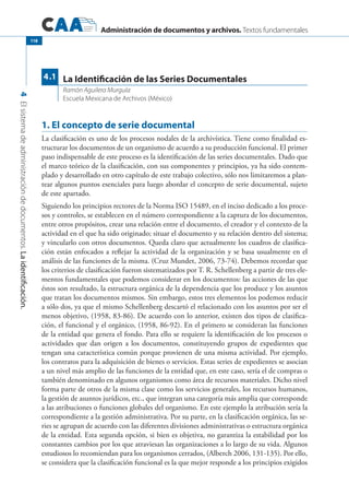 Administración de documentos y archivos. Textos fundamentales
4Elsistemadeadministracióndedocumentos.Laidentificación.
118
1. El concepto de serie documental
La clasificación es uno de los procesos nodales de la archivística. Tiene como finalidad es-
tructurar los documentos de un organismo de acuerdo a su producción funcional. El primer
paso indispensable de este proceso es la identificación de las series documentales. Dado que
el marco teórico de la clasificación, con sus componentes y principios, ya ha sido contem-
plado y desarrollado en otro capítulo de este trabajo colectivo, sólo nos limitaremos a plan-
tear algunos puntos esenciales para luego abordar el concepto de serie documental, sujeto
de este apartado.
Siguiendo los principios rectores de la Norma ISO 15489, en el inciso dedicado a los proce-
sos y controles, se establecen en el número correspondiente a la captura de los documentos,
entre otros propósitos, crear una relación entre el documento, el creador y el contexto de la
actividad en el que ha sido originado; situar el documento y su relación dentro del sistema;
y vincularlo con otros documentos. Queda claro que actualmente los cuadros de clasifica-
ción están enfocados a reflejar la actividad de la organización y se basa usualmente en el
análisis de las funciones de la misma. (Cruz Mundet, 2006, 73-74). Debemos recordar que
los criterios de clasificación fueron sistematizados por T. R. Schellenberg a partir de tres ele-
mentos fundamentales que podemos considerar en los documentos: las acciones de las que
éstos son resultado, la estructura orgánica de la dependencia que los produce y los asuntos
que tratan los documentos mismos. Sin embargo, estos tres elementos los podemos reducir
a sólo dos, ya que el mismo Schellenberg descartó el relacionado con los asuntos por ser el
menos objetivo, (1958, 83-86). De acuerdo con lo anterior, existen dos tipos de clasifica-
ción, el funcional y el orgánico, (1958, 86-92). En el primero se consideran las funciones
de la entidad que genera el fondo. Para ello se requiere la identificación de los procesos o
actividades que dan origen a los documentos, constituyendo grupos de expedientes que
tengan una característica común porque provienen de una misma actividad. Por ejemplo,
los contratos para la adquisición de bienes o servicios. Estas series de expedientes se asocian
a un nivel más amplio de las funciones de la entidad que, en este caso, sería el de compras o
también denominado en algunos organismos como área de recursos materiales. Dicho nivel
forma parte de otros de la misma clase como los servicios generales, los recursos humanos,
la gestión de asuntos jurídicos, etc., que integran una categoría más amplia que corresponde
a las atribuciones o funciones globales del organismo. En este ejemplo la atribución sería la
correspondiente a la gestión administrativa. Por su parte, en la clasificación orgánica, las se-
ries se agrupan de acuerdo con las diferentes divisiones administrativas o estructura orgánica
de la entidad. Esta segunda opción, si bien es objetiva, no garantiza la estabilidad por los
constantes cambios por los que atraviesan las organizaciones a lo largo de su vida. Algunos
estudiosos lo recomiendan para los organismos cerrados, (Alberch 2006, 131-135). Por ello,
se considera que la clasificación funcional es la que mejor responde a los principios exigidos
La Identificación de las Series Documentales
Ramón Aguilera Murguía
Escuela Mexicana de Archivos (México)
4.1
 