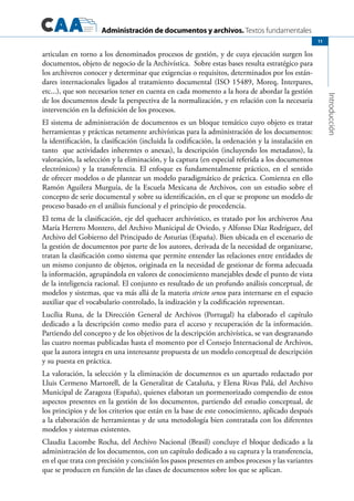 Administración de documentos y archivos. Textos fundamentales
Introducción
11
articulan en torno a los denominados procesos de gestión, y de cuya ejecución surgen los
documentos, objeto de negocio de la Archivística.  Sobre estas bases resulta estratégico para
los archiveros conocer y determinar que exigencias o requisitos, determinados por los están-
dares internacionales ligados al tratamiento documental (ISO 15489, Moreq, Interpares,
etc...), que son necesarios tener en cuenta en cada momento a la hora de abordar la gestión
de los documentos desde la perspectiva de la normalización, y en relación con la necesaria
intervención en la definición de los procesos.  
El sistema de administración de documentos es un bloque temático cuyo objeto es tratar
herramientas y prácticas netamente archivísticas para la administración de los documentos:
la identificación, la clasificación (incluida la codificación, la ordenación y la instalación en
tanto  que actividades inherentes o anexas), la descripción (incluyendo los metadatos), la
valoración, la selección y la eliminación, y la captura (en especial referida a los documentos
electrónicos) y la transferencia. El enfoque es fundamentalmente práctico, en el sentido
de ofrecer modelos o de plantear un modelo paradigmático de práctica. Comienza en ello
Ramón Aguilera Murguía, de la Escuela Mexicana de Archivos, con un estudio sobre el
concepto de serie documental y sobre su identificación, en el que se propone un modelo de
proceso basado en el análisis funcional y el principio de procedencia.
El tema de la clasificación, eje del quehacer archivístico, es tratado por los archiveros Ana
María Herrero Montero, del Archivo Municipal de Oviedo, y Alfonso Díaz Rodríguez, del
Archivo del Gobierno del Principado de Asturias (España). Bien ubicada en el escenario de
la gestión de documentos por parte de los autores, derivada de la necesidad de organizarse,
tratan la clasificación como sistema que permite entender las relaciones entre entidades de
un mismo conjunto de objetos, originada en la necesidad de gestionar de forma adecuada
la información, agrupándola en valores de conocimiento manejables desde el punto de vista
de la inteligencia racional. El conjunto es resultado de un profundo análisis conceptual, de
modelos y sistemas, que va más allá de la materia stricto sensu para internarse en el espacio
auxiliar que el vocabulario controlado, la indización y la codificación representan.
Lucília Runa, de la Dirección General de Archivos (Portugal) ha elaborado el capítulo
dedicado a la descripción como medio para el acceso y recuperación de la información.
Partiendo del concepto y de los objetivos de la descripción archivística, se van desgranando
las cuatro normas publicadas hasta el momento por el Consejo Internacional de Archivos,
que la autora integra en una interesante propuesta de un modelo conceptual de descripción
y su puesta en práctica.
La valoración, la selección y la eliminación de documentos es un apartado redactado por  
Lluis Cermeno Martorell, de la Generalitat de Cataluña, y Elena Rivas Palá, del Archivo
Municipal de Zaragoza (España), quienes elaboran un pormenorizado compendio de estos
aspectos presentes en la gestión de los documentos, partiendo del estudio conceptual, de
los principios y de los criterios que están en la base de este conocimiento, aplicado después
a la elaboración de herramientas y de una metodología bien contratada con los diferentes
modelos y sistemas existentes.
Claudia Lacombe Rocha, del Archivo Nacional (Brasil) concluye el bloque dedicado a la
administración de los documentos, con un capítulo dedicado a su captura y la transferencia,
en el que trata con precisión y concisión los pasos presentes en ambos procesos y las variantes
que se producen en función de las clases de documentos sobre los que se aplican.
 