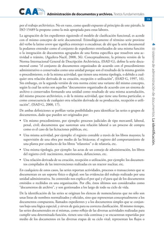 Administración de documentos y archivos. Textos fundamentales
4Elsistemadeadministracióndedocumentos.Laidentificación.
119
por el trabajo archivístico. No en vano, como quedó expuesto al principio de este párrafo, la
ISO 15489 la propone como la más apropiada para estas labores.
La agrupación de los expedientes siguiendo el modelo de clasificación funcional, es acorde
con el mismo concepto de serie documental. Etimológicamente el término serie proviene
del verbo la latino serere que significa entretejer o encadenar, de ahí que la serie documental
la podamos entender como el conjunto de expedientes entrelazados de una misma función
o la integración de documentos agrupados de una forma específica que resuelven una ac-
tividad o trámite, (Aguilera-Nacif, 2008, 36). Conceptualmente, la primera versión de la
Norma Internacional General de Descripción Archivística, (ISAD G), define la serie docu-
mental como “el conjunto de documentos organizados de acuerdo con el procedimiento
administrativo o conservados como una unidad porque son el resultado de la misma gestión
o procedimiento, o de la misma actividad, que tienen una misma tipología, o debido a cual-
quier otra relación derivada de su creación, recepción o utilización”, (ISAD G, 1997, 16).
Sin embargo, en la segunda versión de esta norma existe una variante del mismo concepto,
según la cual las series son aquellos “documentos organizados de acuerdo con un sistema de
archivo o conservados formando una unidad como resultado de una misma acumulación,
del mismo proceso archivístico, o de la misma actividad, que tiene una forma particular, o
como consecuencia de cualquier otra relación derivada de su producción, recepción o utili-
zación”, (ISAD G, 2000, 17).
De ambas definiciones se perfilan varias posibilidades para identificar las series o grupos de
documentos, dado que pueden ser originados por:
	 Un mismo procedimiento, por ejemplo: procesos judiciales de tipo mercantil, laboral,•	
penal, civil; documentos que sustentan una relación laboral o un proceso de compra
como es el caso de las licitaciones públicas, etc.
	 Una misma actividad, por ejemplo: el registro contable a través de los libros mayores; la•	
supervisión de una obra por medio de las bitácoras; el registro del comportamiento de
una planta por conducto de los libros “relatorios” o de relatoría, etc.
	 Una misma tipología, por ejemplo: las actas de un consejo de administración, los libros•	
del registro civil: nacimiento, matrimonios, defunciones, etc.
	 Una relación derivada de su creación, recepción o utilización, por ejemplo: los documen-•	
tos compilados de las intervenciones realizadas en un reactor nuclear, etc.
En cualquiera de estos casos, las series reportan actividades, procesos o transacciones que se
documentan en un soporte físico o digital; son las evidencias del trabajo realizado por una
unidad administrativa. Su contenido nos explica el por qué y el para qué de los documentos
emitidos o recibidos en una organización. Por ello, éstos últimos son considerados como
“documentos de archivo”, y son gestionados a los largo de todo su ciclo de vida.
De la identificación de las series se originan los elencos de nomenclaturas que no sólo son
unas listas de nombres normalizados y oficiales, sino que representan conceptualmente a los
documentos compuestos, llamados expedientes y a los documentos simples que se conjun-
tan bajo una lógica especial, y sirven de guía para su correcta clasificación. Al mismo tiempo,
las series documentales en sí mismas, como reflejo de las diversas actividades realizadas para
cumplir una determinada función, tienen una vida continua y se encuentran repartidas por
medio de los documentos en las diversas etapas de su ciclo vital; representan los flujos o
 