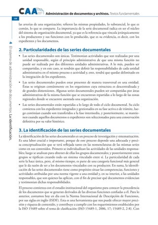 Administración de documentos y archivos. Textos fundamentales
4Elsistemadeadministracióndedocumentos.Laidentificación.
120
las arterias de una organización; refieren las mismas propiedades, lo substancial, lo que es
común, lo que se comparte. La importancia de la serie documental radica en ser el núcleo
del sistema de organización documental, ya que es la referencia que vincula jerárquicamente
a los productores y sus funciones con lo producido, que es su evidencia, es decir, con los
expedientes y los documentos.
2. Particularidades de las series documentales
	 Las series documentales son únicas. Testimonian actividades que son realizadas por una•	
unidad responsable, según el principio administrativo de que una misma función no
puede ser realizada por dos diferentes unidades administrativas. A lo más, pueden ser
compartidas, y en este caso, se tendrán que definir las responsabilidades de cada unidad
administrativa en el mismo proceso o actividad y, esto, tendrá que quedar delimitado en
la integración de los expedientes.
	 Las series documentales pueden estar presentes de manera transversal en una entidad.•	
Éstas se originan comúnmente en los organismos cuya estructura es descentralizada y
de grandes dimensiones. Algunas series documentales pueden ser compartidas por áreas
administrativas de la misma función que se encuentran repartidas a lo largo de las zonas
regionales donde se encuentre asentada una organización.
	 Las series documentales están repartidas a lo largo de todo el ciclo documental. Su ciclo•	
comienza con los expedientes integrados y gestionados en su fase activa o de trámite, lue-
go continúan cuando son transferidos a la fase intermedia, y posteriormente, se mantie-
nen cuando aquellos documentos o expedientes son seleccionados para una conservación
definitiva por su valor histórico.
3. La identificación de las series documentales
La identificación de las series documentales es un proceso de investigación y sistematización.
Es una labor crucial e importante, porque de este proceso depende una adecuada y preci-
sa conceptualización que se verá reflejada tanto en las nomenclaturas de las mismas series
como en sus contenidos. Primero se individualizan las actividades de las unidades responsa-
bles; luego se analizan para obtener de ellas los grupos documentales; y posteriormente estos
grupos se tipifican creando todo un sistema vinculado entre sí. La particularidad de cada
serie la hace única, pero, al mismo tiempo, es parte de una categoría funcional más general
que le da razón de ser a los documentos vinculados con su productor. En suma, la identifi-
cación de las series documentales tiene como propósito situar las competencias, funciones y
actividades atribuidas por una norma vigente a una entidad y, en su interior, a las unidades
responsables, que son quienes las aplican, con el fin de precisar qué documentos evidencian
y testimonian dichas responsabilidades.
El proceso comienza con el estudio institucional del organismo para conocer la procedencia
de los documentos que se generan derivados de las diversas funciones confiadas a él. Para lo
anterior, contamos hoy en día con la Norma Internacional de Descripción de Funciones,
por sus siglas en inglés (ISDF). Esta es una herramienta que nos puede ofrecer mayor preci-
sión y riqueza de contenido, y contribuye a cumplir con los requerimientos establecidos por
la ISO 15489 sobre el tema de clasificación (ISO 15489-1, 2006, 17; 15489-2, 2-8). Con
 