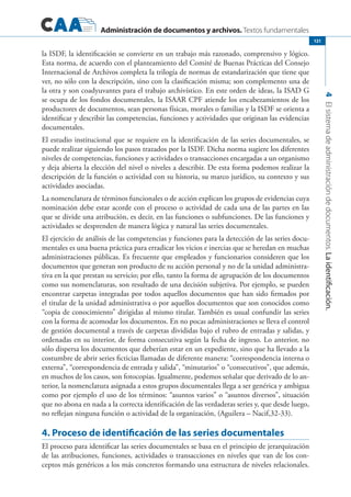 Administración de documentos y archivos. Textos fundamentales
4Elsistemadeadministracióndedocumentos.Laidentificación.
121
la ISDF, la identificación se convierte en un trabajo más razonado, comprensivo y lógico.
Esta norma, de acuerdo con el planteamiento del Comité de Buenas Prácticas del Consejo
Internacional de Archivos completa la trilogía de normas de estandarización que tiene que
ver, no sólo con la descripción, sino con la clasificación misma; son complemento una de
la otra y son coadyuvantes para el trabajo archivístico. En este orden de ideas, la ISAD G
se ocupa de los fondos documentales, la ISAAR CPF atiende los encabezamientos de los
productores de documentos, sean personas físicas, morales o familias y la ISDF se orienta a
identificar y describir las competencias, funciones y actividades que originan las evidencias
documentales.
El estudio institucional que se requiere en la identificación de las series documentales, se
puede realizar siguiendo los pasos trazados por la ISDF. Dicha norma sugiere los diferentes
niveles de competencias, funciones y actividades o transacciones encargadas a un organismo
y deja abierta la elección del nivel o niveles a describir. De esta forma podemos realizar la
descripción de la función o actividad con su historia, su marco jurídico, su contexto y sus
actividades asociadas.
La nomenclatura de términos funcionales o de acción explican los grupos de evidencias cuya
nominación debe estar acorde con el proceso o actividad de cada una de las partes en las
que se divide una atribución, es decir, en las funciones o subfunciones. De las funciones y
actividades se desprenden de manera lógica y natural las series documentales.
El ejercicio de análisis de las competencias y funciones para la detección de las series docu-
mentales es una buena práctica para erradicar los vicios e inercias que se heredan en muchas
administraciones públicas. Es frecuente que empleados y funcionarios consideren que los
documentos que generan son producto de su acción personal y no de la unidad administra-
tiva en la que prestan su servicio; por ello, tanto la forma de agrupación de los documentos
como sus nomenclaturas, son resultado de una decisión subjetiva. Por ejemplo, se pueden
encontrar carpetas integradas por todos aquellos documentos que han sido firmados por
el titular de la unidad administrativa o por aquellos documentos que son conocidos como
“copia de conocimiento” dirigidas al mismo titular. También es usual confundir las series
con la forma de acomodar los documentos. En no pocas administraciones se lleva el control
de gestión documental a través de carpetas divididas bajo el rubro de entradas y salidas, y
ordenadas en su interior, de forma consecutiva según la fecha de ingreso. Lo anterior, no
sólo dispersa los documentos que deberían estar en un expediente, sino que ha llevado a la
costumbre de abrir series ficticias llamadas de diferente manera: “correspondencia interna o
externa”, “correspondencia de entrada y salida”, “minutarios” o “consecutivos”, que además,
en muchos de los casos, son fotocopias. Igualmente, podemos señalar que derivado de lo an-
terior, la nomenclatura asignada a estos grupos documentales llega a ser genérica y ambigua
como por ejemplo el uso de los términos: “asuntos varios” o “asuntos diversos”, situación
que no abona en nada a la correcta identificación de las verdaderas series y, que desde luego,
no reflejan ninguna función o actividad de la organización, (Aguilera – Nacif,32-33).
4. Proceso de identificación de las series documentales
El proceso para identificar las series documentales se basa en el principio de jerarquización
de las atribuciones, funciones, actividades o transacciones en niveles que van de los con-
ceptos más genéricos a los más concretos formando una estructura de niveles relacionales.
 