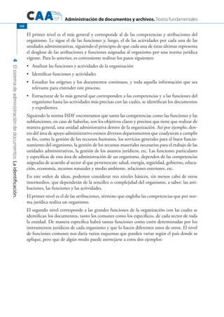 Administración de documentos y archivos. Textos fundamentales
4Elsistemadeadministracióndedocumentos.Laidentificación.
122
El primer nivel es el más general y corresponde al de las competencias y atribuciones del
organismo. Le sigue el de las funciones y, luego, el de las actividades por cada una de las
unidades administrativas, siguiendo el principio de que cada una de éstas últimas representa
el desglose de las atribuciones y funciones asignadas al organismo por una norma jurídica
vigente. Para lo anterior, es conveniente realizar los pasos siguientes:
	 Analizar las funciones y actividades de la organización•	
	 Identificar funciones y actividades•	
	 Estudiar los orígenes y los documentos continuos, y toda aquella información que sea•	
relevante para entender este proceso.
	 Estructurar de lo más general que corresponden a las competencias y a las funciones del•	
organismo hasta las actividades más precisas con las cuales, se identifican los documentos
y expedientes.
Siguiendo la norma ISDF encontramos que tanto las competencias como las funciones y las
subfunciones, en caso de haberlas, son los objetivos claros y precisos que tiene que realizar de
manera general, una unidad administrativa dentro de la organización. Así por ejemplo, den-
tro del área de apoyo administrativo existen diversos departamentos que coadyuvan a cumplir
su fin, como la gestión de los recursos humanos, los servicios generales para el buen funcio-
namiento del organismo, la gestión de los recursos materiales necesarios para el trabajo de las
unidades administrativas, la gestión de los asuntos jurídicos, etc. Las funciones particulares
y específicas de esta área de administración de un organismo, dependen de las competencias
asignadas de acuerdo al sector al que pertenezcan: salud, energía, seguridad, gobierno, educa-
ción, economía, recursos naturales y medio ambiente, relaciones exteriores, etc.
En este orden de ideas, podemos considerar tres niveles básicos, sin menos cabo de otros
intermedios, que dependerán de la sencillez o complejidad del organismo, a saber: las atri-
buciones, las funciones y las actividades.
El primer nivel es el de las atribuciones, término que engloba las competencias que por nor-
ma jurídica realiza un organismo.
El segundo nivel corresponde a las grandes funciones de la organización con las cuales se
identifican los documentos, tanto los comunes como los específicos, de cada sector de toda
la entidad. De manera específica habrá tantas funciones como estén determinadas por los
instrumentos jurídicos de cada organismo y que lo hacen diferentes unos de otros. El nivel
de funciones comunes nos daría varios esquemas que pueden variar según el país donde se
aplique, pero que de algún modo puede asemejarse a estos dos ejemplos:
 