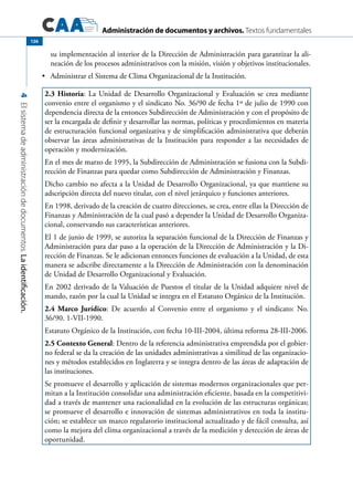 Administración de documentos y archivos. Textos fundamentales
4Elsistemadeadministracióndedocumentos.Laidentificación.
126
su implementación al interior de la Dirección de Administración para garantizar la ali-
neación de los procesos administrativos con la misión, visión y objetivos institucionales.
	 Administrar el Sistema de Clima Organizacional de la Institución.•	
2.3 Historia: La Unidad de Desarrollo Organizacional y Evaluación se crea mediante
convenio entre el organismo y el sindicato No. 36/90 de fecha 1º de julio de 1990 con
dependencia directa de la entonces Subdirección de Administración y con el propósito de
ser la encargada de definir y desarrollar las normas, políticas y procedimientos en materia
de estructuración funcional organizativa y de simplificación administrativa que deberán
observar las áreas administrativas de la Institución para responder a las necesidades de
operación y modernización.
En el mes de marzo de 1995, la Subdirección de Administración se fusiona con la Subdi-
rección de Finanzas para quedar como Subdirección de Administración y Finanzas.
Dicho cambio no afecta a la Unidad de Desarrollo Organizacional, ya que mantiene su
adscripción directa del nuevo titular, con el nivel jerárquico y funciones anteriores.
En 1998, derivado de la creación de cuatro direcciones, se crea, entre ellas la Dirección de
Finanzas y Administración de la cual pasó a depender la Unidad de Desarrollo Organiza-
cional, conservando sus características anteriores.
El 1 de junio de 1999, se autoriza la separación funcional de la Dirección de Finanzas y
Administración para dar paso a la operación de la Dirección de Administración y la Di-
rección de Finanzas. Se le adicionan entonces funciones de evaluación a la Unidad, de esta
manera se adscribe directamente a la Dirección de Administración con la denominación
de Unidad de Desarrollo Organizacional y Evaluación.
En 2002 derivado de la Valuación de Puestos el titular de la Unidad adquiere nivel de
mando, razón por la cual la Unidad se integra en el Estatuto Orgánico de la Institución.
2.4 Marco Jurídico: De acuerdo al Convenio entre el organismo y el sindicato: No.
36/90. 1-VII-1990.
Estatuto Orgánico de la Institución, con fecha 10-III-2004, última reforma 28-III-2006.
2.5 Contexto General: Dentro de la referencia administrativa emprendida por el gobier-
no federal se da la creación de las unidades administrativas a similitud de las organizacio-
nes y métodos establecidos en Inglaterra y se integra dentro de las áreas de adaptación de
las instituciones.
Se promueve el desarrollo y aplicación de sistemas modernos organizacionales que per-
mitan a la Institución consolidar una administración eficiente, basada en la competitivi-
dad a través de mantener una racionalidad en la evolución de las estructuras orgánicas;
se promueve el desarrollo e innovación de sistemas administrativos en toda la institu-
ción; se establece un marco regulatorio institucional actualizado y de fácil consulta, así
como la mejora del clima organizacional a través de la medición y detección de áreas de
oportunidad.
 