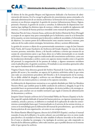 Administración de documentos y archivos. Textos fundamentales
Introducción
12
El último de los dos grandes bloques está lógicamente dedicado a las funciones de admi-
nistración del sistema. En él se recoge la aplicación de conocimientos ajenos orientados a la
adecuada administración de un sistema archivístico: la formación de los usuarios (internos y
externos en sus diversas categorías), la gestión de recursos (infraestructuras físicas y lógicas,
personal y finanzas), la gestión de accesos y consultas, la elaboración de disposiciones nor-
mativas (que tipifique los distintos tipos de normas y elabore un modelo de reglamento del
sistema), y el manual de buenas prácticas entendido como manual de procedimientos.
Maria Jose Pires de Lima y Antonio Sousa, archiveros del Archivo Distitral de Porto (Portugal)
se ocupan de un aspecto muy poco contemplado por la Archivística como lo es la formación
de los usuarios, un texto interesante para la detección y análisis de necesidades y la formulación
de objetivos. Los autores parten de la diferenciación entre usuarios internos y externos, para
cada uno de los cuales existen estrategias, herramientas, ofertas y acciones diferenciadas.
La gestión de recursos es objeto de un pormenorizado tratamiento a cargo de José Antonio
Sainz Varela, del Cuerpo Facultativo de Archiveros del Estado (España). Se trata de alinear
recursos: personas, materiales, dinero, y de hacerlo conforme a criterios que emanan de un
cuerpo de conocimientos ajeno y que hasta ahora no se había sistematizado en un tratado
archivístico. El autor integra aspectos tradicionales del conocimiento archivístico, como son
las instalaciones destinadas a archivo, junto con aspectos menos tratados como es la gestión
del personal, la categorización de los puestos de trabajo, y algunos netamente novedosos
como la planificación y la gestión económica. El resultado es una novedosa aportación sobre
este aspecto fundamental de la administración.
Virginia Chacón Arias directora general del Archivo Nacional de Costa Rica trata sobre la
gestión del acceso y las consultas, un aspecto de la práctica archivística sobre la que existe
ante todo un conocimiento procedente del Derecho y de la interpretación de las normas.
En su doble calidad de abogada y archivera con una dilatada experiencia, el tema queda
enfocado de una manera práctica y centrada en los aspectos esenciales.
La elaboración de disposiciones normativas es un capítulo abordado por Aída Luz Mendoza
Navarro (Perú), que también posee la doble condición de archivera y abogada, lo que le ha
permitido hacer un pormenorizado estudio tipológico, de técnica jurídica y de estrategia ar-
chivística, para concluir con un modelo normativo que regule el sistema de administración
de documentos y archivos.
Joaquim Llansó Sanjuán archivero de la Universidad Pública de Navarra (España) se ha he-
cho cargo del capítulo dedicado al manual de buenas prácticas, un riguroso tratamiento que
condensa, articula y procesa, en definitiva es resultado de la aplicación de todos los conoci-
mientos contemplados hasta aquí. Contextualizado en el universo de las normas técnicas, se
centra en la metodología para la elaboración del manual de procedimientos,  que articula las
buenas prácticas de una organización, así como en sus componentes.
Por último Ramón Alberch Fugueras, director de la ESAGED (España), concluye el manual
tratando el tema de la difusión y la acción cultural, una actividad que sirve en cierto modo
para devolver a la sociedad en forma de valor añadido el esfuerzo invertido en los archivos.
En el texto se abordan las estrategias y las tipologías de acciones que cabe emprender en
función de los diferentes públicos, sobre todo externos, que es posible detectar en el entorno
sobre el que operan los archivos.
 