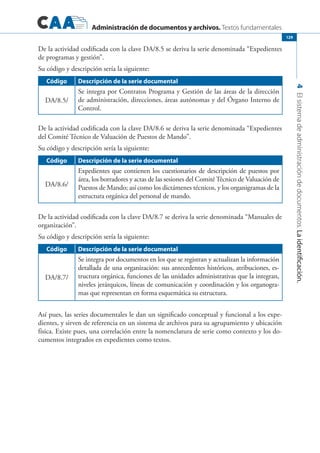 Administración de documentos y archivos. Textos fundamentales
4Elsistemadeadministracióndedocumentos.Laidentificación.
129
De la actividad codificada con la clave DA/8.5 se deriva la serie denominada “Expedientes
de programas y gestión”.
Su código y descripción sería la siguiente:
Código Descripción de la serie documental
DA/8.5/
Se integra por Contratos Programa y Gestión de las áreas de la dirección
de administración, direcciones, áreas autónomas y del Órgano Interno de
Control.
De la actividad codificada con la clave DA/8.6 se deriva la serie denominada “Expedientes
del Comité Técnico de Valuación de Puestos de Mando”.
Su código y descripción sería la siguiente:
Código Descripción de la serie documental
DA/8.6/
Expedientes que contienen los cuestionarios de descripción de puestos por
área, los borradores y actas de las sesiones del ComitéTécnico de Valuación de
Puestos de Mando; así como los dictámenes técnicos, y los organigramas de la
estructura orgánica del personal de mando.
De la actividad codificada con la clave DA/8.7 se deriva la serie denominada “Manuales de
organización”.
Su código y descripción sería la siguiente:
Código Descripción de la serie documental
DA/8.7/
Se integra por documentos en los que se registran y actualizan la información
detallada de una organización: sus antecedentes históricos, atribuciones, es-
tructura orgánica, funciones de las unidades administrativas que la integran,
niveles jerárquicos, líneas de comunicación y coordinación y los organogra-
mas que representan en forma esquemática su estructura.
Así pues, las series documentales le dan un significado conceptual y funcional a los expe-
dientes, y sirven de referencia en un sistema de archivos para su agrupamiento y ubicación
física. Existe pues, una correlación entre la nomenclatura de serie como contexto y los do-
cumentos integrados en expedientes como textos.
 