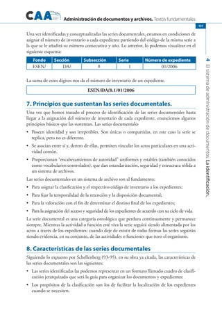 Administración de documentos y archivos. Textos fundamentales
4Elsistemadeadministracióndedocumentos.Laidentificación.
131
Una vez identificadas y conceptualizadas las series documentales, estamos en condiciones de
asignar el número de inventario a cada expediente partiendo del código de la misma serie a
la que se le añadirá su número consecutivo y año. Lo anterior, lo podemos visualizar en el
siguiente esquema:
Fondo Sección Subsección Serie Número de expediente
ESEN/ DA/ 8 1 01/2006
La suma de estos dígitos nos da el número de inventario de un expediente.
ESEN/DA/8.1/01/2006
7. Principios que sustentan las series documentales.
Una vez que hemos trazado el proceso de identificación de las series documentales hasta
llegar a la asignación del número de inventario de cada expediente, enunciemos algunos
principios básicos que las sustentan. Las series documentales
	 Poseen identidad y son irrepetibles. Son únicas o compartidas, en este caso la serie se•	
replica, pero no es diferente.
	 Se asocian entre sí y, dentro de ellas, permiten vincular los actos particulares en una acti-•	
vidad común.
	 Proporcionan “encabezamientos de autoridad” uniformes y estables (también conocidos•	
como vocabularios controlados), que dan estandarización, seguridad y estructura sólida a
un sistema de archivos.
Las series documentales en un sistema de archivo son el fundamento:
	 Para asignar la clasificación y el respectivo código de inventario a los expedientes;•	
	 Para fijar la temporalidad de la retención y la disposición documental;•	
	 Para la valoración con el fin de determinar el destino final de los expedientes;•	
	 Para la asignación del acceso y seguridad de los expedientes de acuerdo con su ciclo de vida.•	
La serie documental es una categoría ontológica que perdura continuamente y permanece
siempre. Mientras la actividad o función esté viva la serie seguirá siendo alimentada por los
actos a través de los expedientes; cuando deje de existir de todas formas las series seguirán
siendo evidencia, en su conjunto, de las actividades o funciones que tuvo el organismo.
8. Características de las series documentales
Siguiendo lo expuesto por Schellenberg (93-95), en su obra ya citada, las características de
las series documentales son las siguientes:
	 Las series identificadas las podemos representar en un formato llamado cuadro de clasifi-•	
cación jerarquizado que será la guía para organizar los documentos y expedientes:
	 Los propósitos de la clasificación son los de facilitar la localización de los expedientes•	
cuando se necesiten.
 
