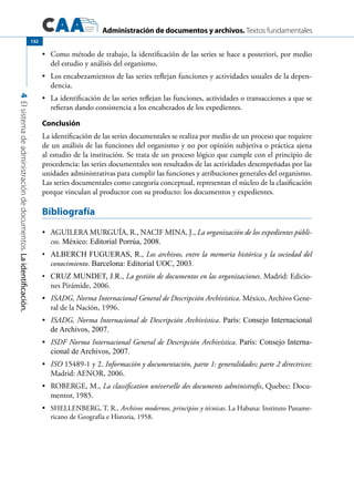 Administración de documentos y archivos. Textos fundamentales
4Elsistemadeadministracióndedocumentos.Laidentificación.
132
	 Como método de trabajo, la identificación de las series se hace a posteriori, por medio•	
del estudio y análisis del organismo.
	 Los encabezamientos de las series reflejan funciones y actividades usuales de la depen-•	
dencia.
	 La identificación de las series reflejan las funciones, actividades o transacciones a que se•	
refieran dando consistencia a los encabezados de los expedientes.
Conclusión
La identificación de las series documentales se realiza por medio de un proceso que requiere
de un análisis de las funciones del organismo y no por opinión subjetiva o práctica ajena
al estudio de la institución. Se trata de un proceso lógico que cumple con el principio de
procedencia: las series documentales son resultados de las actividades desempeñadas por las
unidades administrativas para cumplir las funciones y atribuciones generales del organismo.
Las series documentales como categoría conceptual, representan el núcleo de la clasificación
porque vinculan al productor con su producto: los documentos y expedientes.
Bibliografía
	 AGUILERA MURGUÍA, R., NACIF MINA, J.,•	 La organización de los expedientes públi-
cos. México: Editorial Porrúa, 2008.
	 ALBERCH FUGUERAS, R.,•	 Los archivos, entre la memoria histórica y la sociedad del
conocimiento. Barcelona: Editorial UOC, 2003.
	 CRUZ MUNDET, J.R.,•	 La gestión de documentos en las organizaciones. Madrid: Edicio-
nes Pirámide, 2006.
	•	 ISADG, Norma Internacional General de Descripción Archivística. México, Archivo Gene-
ral de la Nación, 1996.
	•	 ISADG, Norma Internacional de Descripción Archivística. París: Consejo Internacional
de Archivos, 2007.
	•	 ISDF Norma Internacional General de Descripción Archivística. París: Consejo Interna-
cional de Archivos, 2007.
	•	 ISO 15489-1 y 2. Información y documentación, parte 1: generalidades; parte 2 directrices:
Madrid: AENOR, 2006.
	 ROBERGE, M.,•	 La classification universelle des documents administrafis, Quebec: Docu-
mentor, 1985.
	•	 SHELLENBERG, T. R., Archivos modernos, principios y técnicas. La Habana: Instituto Paname-
ricano de Geografía e Historia, 1958.
 