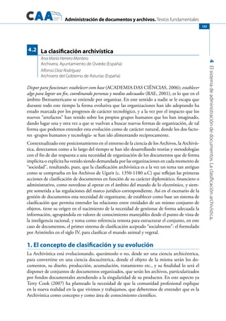 Administración de documentos y archivos. Textos fundamentales
4Elsistemadeadministracióndedocumentos.Laclasificaciónarchivística.
133
Dispor para funcionar; estabelecer com base (ACADEMIA DAS CIÊNCIAS, 2006); establecer
algo para lograr un fin, coordinando personas y medios adecuados (RAE, 2001), es lo que en el
ámbito Iberoamericano se entiende por organizar. En este sentido a nadie se le escapa que
durante todo este tiempo la forma evolutiva que las organizaciones han ido adoptando ha
estado marcada por los progresos de carácter tecnológico, y a la vez por el impacto que los
nuevos “artefactos” han tenido sobre los propios grupos humanos que los han imaginado,
dando lugar una y otra vez a que se vuelvan a buscar nuevas formas de organización, de tal
forma que podemos entender esta evolución como de carácter natural, donde los dos facto-
res -grupos humanos y tecnología- se han ido alimentando recíprocamente.
Contextualizado este posicionamiento en el entorno de la ciencia de los Archivos, la Archivís-
tica, detectamos como a lo largo del tiempo se han ido desarrollando teorías y metodologías
con el fin de dar respuesta a una necesidad de organización de los documentos que de forma
implícita o explícita ha venido siendo demandada por las organizaciones en cada momento de
“sociedad”, resultando, pues, que la clasificación archivística es a la vez un tema tan antiguo
como se comprueba en los Archivos de Ugarit (c. 1350-1180 a.C) que reflejan las primeras
acciones de clasificación de documentos en función de su carácter diplomático, financiero o
administrativo, como novedoso al operar en el ámbito del mundo de lo electrónico, y siem-
pre sometida a las regulaciones del marco jurídico correspondiente. Así en el escenario de la
gestión de documentos esta necesidad de organizarse, de establecer como base un sistema de
clasificación que permita entender las relaciones entre entidades de un mismo conjunto de
objetos, tiene su origen en el nacimiento de la necesidad de gestionar de forma adecuada la
información, agrupándola en valores de conocimiento manejables desde el punto de vista de
la inteligencia racional, y toma como referencia remota para estructurar el conjunto, en este
caso de documentos, el primer sistema de clasificación aceptado “socialmente”: el formulado
por Aristóteles en el siglo IV, para clasificar el mundo animal y vegetal.
1. El concepto de clasificación y su evolución
La Archivística está evolucionando, querámoslo o no, desde ser una ciencia archicéntrica,
para convertirse en una ciencia docucéntrica, donde el objeto de la misma serán los do-
cumentos, su diseño, producción, acumulación, tratamiento etc., y su finalidad lo será el
disponer de conjuntos de documentos organizados, que serán los archivos, particularizados
por fondos documentales atendiendo a la singularidad de su productor. En este aspecto ya
Terry Cook (2007) ha planteado la necesidad de que la comunidad profesional explique
en la nueva realidad en la que vivimos y trabajamos, que deberemos de entender que es la
Archivística como concepto y como área de conocimiento científico.
La clasificación archivística
Ana María Herrero Montero
Archivera. Ayuntamiento de Oviedo (España)
Alfonso Díaz Rodríguez
Archivero del Gobierno de Asturias (España)
4.2
 