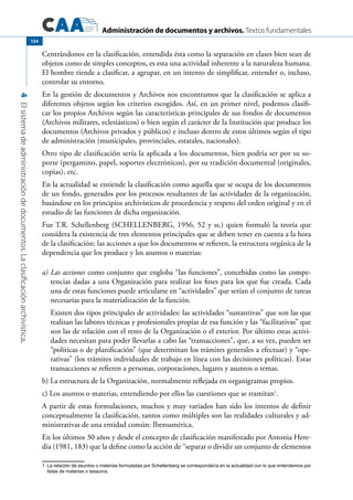 Administración de documentos y archivos. Textos fundamentales
4Elsistemadeadministracióndedocumentos.Laclasificaciónarchivística.
134
Centrándonos en la clasificación, entendida ésta como la separación en clases bien sean de
objetos como de simples conceptos, es esta una actividad inherente a la naturaleza humana.
El hombre tiende a clasificar, a agrupar, en un intento de simplificar, entender o, incluso,
controlar su entorno.
En la gestión de documentos y Archivos nos encontramos que la clasificación se aplica a
diferentes objetos según los criterios escogidos. Así, en un primer nivel, podemos clasifi-
car los propios Archivos según las características principales de sus fondos de documentos
(Archivos militares, eclesiásticos) o bien según el carácter de la Institución que produce los
documentos (Archivos privados y públicos) e incluso dentro de estos últimos según el tipo
de administración (municipales, provinciales, estatales, nacionales).
Otro tipo de clasificación sería la aplicada a los documentos, bien podría ser por su so-
porte (pergamino, papel, soportes electrónicos), por su tradición documental (originales,
copias), etc.
En la actualidad se entiende la clasificación como aquella que se ocupa de los documentos
de un fondo, generados por los procesos resultantes de las actividades de la organización,
basándose en los principios archivísticos de procedencia y respeto del orden original y en el
estudio de las funciones de dicha organización.
Fue T.R. Schellenberg (SCHELLENBERG, 1956, 52 y ss.) quien formuló la teoría que
considera la existencia de tres elementos principales que se deben tener en cuenta a la hora
de la clasificación: las acciones a que los documentos se refieren, la estructura orgánica de la
dependencia que los produce y los asuntos o materias:
a)	Las acciones como conjunto que engloba “las funciones”, concebidas como las compe-
tencias dadas a una Organización para realizar los fines para los que fue creada. Cada
una de estas funciones puede articularse en “actividades” que serían el conjunto de tareas
necesarias para la materialización de la función.
	 Existen dos tipos principales de actividades: las actividades “sustantivas” que son las que
realizan las labores técnicas y profesionales propias de esa función y las “facilitativas” que
son las de relación con el resto de la Organización o el exterior. Por último estas activi-
dades necesitan para poder llevarlas a cabo las “transacciones”, que, a su vez, pueden ser
“políticas o de planificación” (que determinan los trámites generales a efectuar) y “ope-
rativas” (los trámites individuales de trabajo en línea con las decisiones políticas). Estas
transacciones se refieren a personas, corporaciones, lugares y asuntos o temas.
b) La estructura de la Organización, normalmente reflejada en organigramas propios.
c) Los asuntos o materias, entendiendo por ellos las cuestiones que se tramitan1
.
A partir de estas formulaciones, muchos y muy variados han sido los intentos de definir
conceptualmente la clasificación, tantos como múltiples son las realidades culturales y ad-
ministrativas de una entidad común: Iberoamérica.
En los últimos 30 años y desde el concepto de clasificación manifestado por Antonia Here-
dia (1981, 183) que la define como la acción de “separar o dividir un conjunto de elementos
1	 La relación de asuntos o materias formuladas por Schellenberg se correspondería en la actualidad con lo que entendemos por
listas de materias o tesauros.
 