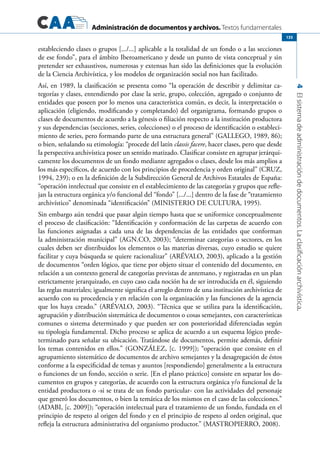 Administración de documentos y archivos. Textos fundamentales
4Elsistemadeadministracióndedocumentos.Laclasificaciónarchivística.
135
estableciendo clases o grupos [.../...] aplicable a la totalidad de un fondo o a las secciones
de ese fondo”, para el ámbito Iberoamericano y desde un punto de vista conceptual y sin
pretender ser exhaustivos, numerosas y extensas han sido las definiciones que la evolución
de la Ciencia Archivística, y los modelos de organización social nos han facilitado.
Así, en 1989, la clasificación se presenta como “la operación de describir y delimitar ca-
tegorías y clases, entendiendo por clase la serie, grupo, colección, agregado o conjunto de
entidades que poseen por lo menos una característica común, es decir, la interpretación o
aplicación (eligiendo, modificando y completando) del organigrama, formando grupos o
clases de documentos de acuerdo a la génesis o filiación respecto a la institución productora
y sus dependencias (secciones, series, colecciones) o el proceso de identificación o estableci-
miento de series, pero formando parte de una estructura general” (GALLEGO, 1989, 86);
o bien, señalando su etimología: “procede del latín classis facere, hacer clases, pero que desde
la perspectiva archivística posee un sentido matizado. Clasificar consiste en agrupar jerárqui-
camente los documentos de un fondo mediante agregados o clases, desde los más amplios a
los más específicos, de acuerdo con los principios de procedencia y orden original” (CRUZ,
1994, 239); o en la definición de la Subdirección General de Archivos Estatales de España:
“operación intelectual que consiste en el establecimiento de las categorías y grupos que refle-
jan la estructura orgánica y/o funcional del “fondo” [.../...] dentro de la fase de “tratamiento
archivístico” denominada “identificación” (MINISTERIO DE CULTURA, 1995).
Sin embargo aún tendrá que pasar algún tiempo hasta que se uniformice conceptualmente
el proceso de clasificación: “Identificación y conformación de las carpetas de acuerdo con
las funciones asignadas a cada una de las dependencias de las entidades que conforman
la administración municipal” (AGN.CO, 2003); “determinar categorías o sectores, en los
cuales deben ser distribuidos los elementos o las materias diversas, cuyo estudio se quiere
facilitar y cuya búsqueda se quiere racionalizar” (ARÉVALO, 2003), aplicado a la gestión
de documentos “orden lógico, que tiene por objeto situar el contenido del documento, en
relación a un contexto general de categorías previstas de antemano, y registradas en un plan
estrictamente jerarquizado, en cuyo caso cada noción ha de ser introducida en él, siguiendo
las reglas materiales; igualmente significa el arreglo dentro de una institución archivística de
acuerdo con su procedencia y en relación con la organización y las funciones de la agencia
que los haya creado.” (ARÉVALO, 2003). “Técnica que se utiliza para la identificación,
agrupación y distribución sistemática de documentos o cosas semejantes, con características
comunes o sistema determinado y que pueden ser con posterioridad diferenciadas según
su tipología fundamental. Dicho proceso se aplica de acuerdo a un esquema lógico prede-
terminado para señalar su ubicación. Tratándose de documentos, permite además, definir
los temas contenidos en ellos.” (GONZÁLEZ, [c. 1999]); “operación que consiste en el
agrupamiento sistemático de documentos de archivo semejantes y la desagregación de éstos
conforme a la especificidad de temas y asuntos [respondiendo] generalmente a la estructura
o funciones de un fondo, sección o serie. [En el plano práctico] consiste en separar los do-
cumentos en grupos y categorías, de acuerdo con la estructura orgánica y/o funcional de la
entidad productora o -si se trata de un fondo particular- con las actividades del personaje
que generó los documentos, o bien la temática de los mismos en el caso de las colecciones.”
(ADABI, [c. 2009]); “operación intelectual para el tratamiento de un fondo, fundada en el
principio de respeto al origen del fondo y en el principio de respeto al orden original, que
refleja la estructura administrativa del organismo productor.” (MASTROPIERRO, 2008).
 