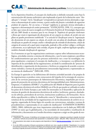 Administración de documentos y archivos. Textos fundamentales
4Elsistemadeadministracióndedocumentos.Laclasificaciónarchivística.
136
En la Arquivística brasileira, el concepto de clasificación es definido tomando como base la
estructuración del sistema archivístico más implantado al partir de la distinción entre “clas-
sificação” e “arranjo”. Así la “classificação” corresponderia às operações técnicas destinadas a orga-
nizar a documentação de caráter corrente, a partir análise das funções e atividades do organismo
produtor de arquivos. Por seu turno, o “arranjo” englobaria as operações técnicas destinadas a
organizar a documentação de caráter permanente.” (GONÇALVES, 1998, 11), concepto que
se fijó y que vemos de nuevo recogido en el Dicionário brasileiro de Terminología Arquivística
del año 2005 donde se reconoce para la voz Arranjo la “Seqüência de operações intelectuais
e físicas que visam à organização dos documentos de um arquivo ou coleção, de acordo com um
plano ou quadro previamente estabelecido.” Y se articula la Classificaçao como la “organização
dos documentos de um arquivo ou coleção, de acordo com um plano de classificação, código de
classificação ou quadro de arranjo; análise e identificação do conteúdo de documentos, seleção da
categoria de assunto sob a qual sejam recuperados, podendo-se-lhes atribuir códigos; e atribuição
a documentos, ou às informações neles contidas, de graus de sigilo, conforme legislação específica,
também chamada classificação de segurança.”
En el momento en que las organizaciones comienzan a operar sobre infraestructuras tecno-
lógicas, articuladas entorno a sistemas de información, y por lo tanto empiezan a percibirse
los condicionamientos que para los procesos archivísticos van a traer las tecnologías, em-
pieza igualmente a matizarse el concepto de clasificación, y a incorporar a su definición la
impronta de las actividades de las organizaciones, así desde la consideración de “proceso de
identificación y organización de documentos y Archivos en categorías de acuerdo a conven-
ciones métodos y normas de procedimientos estructuradas lógicamente y representados en
un sistema de clasificación2
” (MILLAR, 1999).
En Europa la aparición en las definiciones del término actividad asociado a las propias de
las organizaciones se produce como consecuencia del impulso de la estrategia de construc-
ción de los servicios paneuropeos de Administración Electrónica, impulsados por el pro-
grama de prestación de servicios electrónicos de Interoperabilidad entre Administraciones,
Empresas y Ciudadanía (IDABC)3
y la publicación del Modelo de Requisitos para la gestión
de documentos electrónicos de archivo (MoReQ) con el fin de que pueda ser utilizado en todos
los países de la Unión Europea y por todos los interesados en el desarrollo y aplicación de
sistemas de gestión de documentos electrónicos de archivo (archiveros, gestores, diseñado-
res de software, proveedores de servicios, instituciones académicas y de formación). Así en
dicha especificación se define la clasificación como la “identificación y estructuración sis-
temáticas de las actividades de las organizaciones y/o de los documentos de archivo en ca-
tegorías, organizadas de forma lógica de acuerdo con convenciones, métodos y normas de
procedimientos y representadas en un cuadro de clasificación” (COMISIÓN EUROPEA
(2001), 2004), definición que tiene importantes coincidencias con la dada por MILLAR
(1999)4
en tanto que la globalización, y las necesidades de intercambio y reutilización de
información y documentos en el medio electrónico empiezan a exigir un alto grado de nor-
2	 “Classification: The process of identifying and arranging records and archives in categories according to logically structured
conventions, methods and procedural rules represented in a classification system”. (MILLAR, 1999). Traducción de los autores.
3	 Un acercamiento más amplio de este programa está disponible en Internet http://ec.europa.eu/idabc/ [con acceso el 13-10-
2010].
4	 En el año 2009 se actualiza el Glosario acercándose la definición aún más a aquella de MoReQ: “Classification: In a records
and archives environment, the process of identifying and arranging business activities and the resulting records into categories
according to logically structured conventions, methods and procedural rules”. (IRMT, 2009, 10)
 