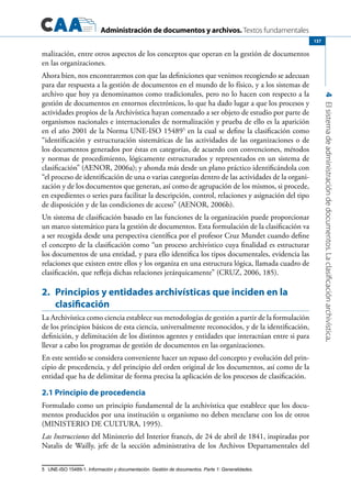 Administración de documentos y archivos. Textos fundamentales
4Elsistemadeadministracióndedocumentos.Laclasificaciónarchivística.
137
malización, entre otros aspectos de los conceptos que operan en la gestión de documentos
en las organizaciones.
Ahora bien, nos encontraremos con que las definiciones que venimos recogiendo se adecuan
para dar respuesta a la gestión de documentos en el mundo de lo físico, y a los sistemas de
archivo que hoy ya denominamos como tradicionales, pero no lo hacen con respecto a la
gestión de documentos en entornos electrónicos, lo que ha dado lugar a que los procesos y
actividades propios de la Archivística hayan comenzado a ser objeto de estudio por parte de
organismos nacionales e internacionales de normalización y prueba de ello es la aparición
en el año 2001 de la Norma UNE-ISO 154895
en la cual se define la clasificación como
“identificación y estructuración sistemáticas de las actividades de las organizaciones o de
los documentos generados por éstas en categorías, de acuerdo con convenciones, métodos
y normas de procedimiento, lógicamente estructurados y representados en un sistema de
clasificación” (AENOR, 2006a); y ahonda más desde un plano práctico identificándola con
“el proceso de identificación de una o varias categorías dentro de las actividades de la organi-
zación y de los documentos que generan, así como de agrupación de los mismos, si procede,
en expedientes o series para facilitar la descripción, control, relaciones y asignación del tipo
de disposición y de las condiciones de acceso” (AENOR, 2006b).
Un sistema de clasificación basado en las funciones de la organización puede proporcionar
un marco sistemático para la gestión de documentos. Esta formulación de la clasificación va
a ser recogida desde una perspectiva científica por el profesor Cruz Mundet cuando define
el concepto de la clasificación como “un proceso archivístico cuya finalidad es estructurar
los documentos de una entidad, y para ello identifica los tipos documentales, evidencia las
relaciones que existen entre ellos y los organiza en una estructura lógica, llamada cuadro de
clasificación, que refleja dichas relaciones jerárquicamente” (CRUZ, 2006, 185).
2.	 Principios y entidades archivísticas que inciden en la
clasificación
La Archivística como ciencia establece sus metodologías de gestión a partir de la formulación
de los principios básicos de esta ciencia, universalmente reconocidos, y de la identificación,
definición, y delimitación de los distintos agentes y entidades que interactúan entre si para
llevar a cabo los programas de gestión de documentos en las organizaciones.
En este sentido se considera conveniente hacer un repaso del concepto y evolución del prin-
cipio de procedencia, y del principio del orden original de los documentos, así como de la
entidad que ha de delimitar de forma precisa la aplicación de los procesos de clasificación.
2.1 Principio de procedencia
Formulado como un principio fundamental de la archivística que establece que los docu-
mentos producidos por una institución u organismo no deben mezclarse con los de otros
(MINISTERIO DE CULTURA, 1995).
Las Instrucciones del Ministerio del Interior francés, de 24 de abril de 1841, inspiradas por
Natalis de Wailly, jefe de la sección administrativa de los Archivos Departamentales del
5	 UNE-ISO 15489-1. Información y documentación. Gestión de documentos. Parte 1: Generalidades.
 