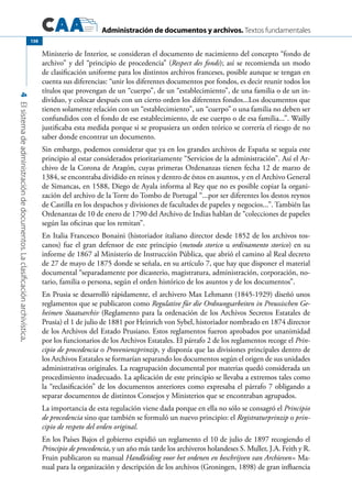 Administración de documentos y archivos. Textos fundamentales
4Elsistemadeadministracióndedocumentos.Laclasificaciónarchivística.
138
Ministerio de Interior, se consideran el documento de nacimiento del concepto “fondo de
archivo” y del “principio de procedencia” (Respect des fonds); así se recomienda un modo
de clasificación uniforme para los distintos archivos franceses, posible aunque se tengan en
cuenta sus diferencias: “unir los diferentes documentos por fondos, es decir reunir todos los
títulos que provengan de un “cuerpo”, de un “establecimiento”, de una familia o de un in-
dividuo, y colocar después con un cierto orden los diferentes fondos...Los documentos que
tienen solamente relación con un “establecimiento”, un “cuerpo” o una familia no deben ser
confundidos con el fondo de ese establecimiento, de ese cuerpo o de esa familia...”. Wailly
justificaba esta medida porque si se propusiera un orden teórico se correría el riesgo de no
saber donde encontrar un documento.
Sin embargo, podemos considerar que ya en los grandes archivos de España se seguía este
principio al estar considerados prioritariamente “Servicios de la administración”. Así el Ar-
chivo de la Corona de Aragón, cuyas primeras Ordenanzas tienen fecha 12 de marzo de
1384, se encontraba dividido en reinos y dentro de éstos en asuntos, y en el Archivo General
de Simancas, en 1588, Diego de Ayala informa al Rey que no es posible copiar la organi-
zación del archivo de la Torre do Tombo de Portugal “...por ser diferentes los destos reynos
de Castilla en los despachos y divisiones de facultades de papeles y negocios...”. También las
Ordenanzas de 10 de enero de 1790 del Archivo de Indias hablan de “colecciones de papeles
según las oficinas que los remitan”.
En Italia Francesco Bonaini (historiador italiano director desde 1852 de los archivos tos-
canos) fue el gran defensor de este principio (metodo storico u ordinamento storico) en su
informe de 1867 al Ministerio de Instrucción Pública, que abrió el camino al Real decreto
de 27 de mayo de 1875 donde se señala, en su artículo 7, que hay que disponer el material
documental “separadamente por dicasterio, magistratura, administración, corporación, no-
tario, familia o persona, según el orden histórico de los asuntos y de los documentos”.
En Prusia se desarrolló rápidamente, el archivero Max Lehmann (1845-1929) diseñó unos
reglamentos que se publicaron como Regulative für die Ordnungsarbeiten in Preussischen Ge-
heimen Staatsarchiv (Reglamento para la ordenación de los Archivos Secretos Estatales de
Prusia) el 1 de julio de 1881 por Heinrich von Sybel, historiador nombrado en 1874 director
de los Archivos del Estado Prusiano. Estos reglamentos fueron aprobados por unanimidad
por los funcionarios de los Archivos Estatales. El párrafo 2 de los reglamentos recoge el Prin-
cipio de procedencia o Provenienzprinzip, y disponía que las divisiones principales dentro de
los Archivos Estatales se formarían separando los documentos según el origen de sus unidades
administrativas originales. La reagrupación documental por materias quedó considerada un
procedimiento inadecuado. La aplicación de este principio se llevaba a extremos tales como
la “reclasificación” de los documentos anteriores como expresaba el párrafo 7 obligando a
separar documentos de distintos Consejos y Ministerios que se encontraban agrupados.
La importancia de esta regulación viene dada porque en ella no sólo se consagró el Principio
de procedencia sino que también se formuló un nuevo principio: el Registraturprinzip o prin-
cipio de respeto del orden original.
En los Países Bajos el gobierno expidió un reglamento el 10 de julio de 1897 recogiendo el
Principio de procedencia, y un año más tarde los archiveros holandeses S. Muller, J.A. Feith y R.
Fruin publicaron su manual Handleiding voor het ordenen en beschrijven van Archieven= Ma-
nual para la organización y descripción de los archivos (Groningen, 1898) de gran influencia
 