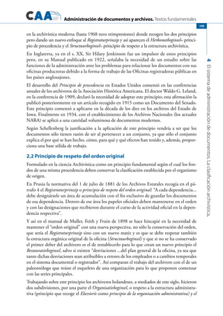 Administración de documentos y archivos. Textos fundamentales
4Elsistemadeadministracióndedocumentos.Laclasificaciónarchivística.
139
en la archivística moderna (hasta 1968 tuvo reimpresiones) donde recogen los dos principios
pero dando un nuevo enfoque al Registraturprinzip y así aparecen el Herkomstbeginsel= princi-
pio de procedencia y el Structuurbeginsel= principio de respeto a la estructura archivística.
En Inglaterra, ya en el s. XX, Sir Hilary Jenkinson fue un impulsor de estos principios
pero, en su Manual publicado en 1922, señalaba la necesidad de un estudio sobre las
funciones de la administración ante los problemas para relacionar los documentos con sus
oficinas productoras debido a la forma de trabajo de las Oficinas registradoras públicas en
los países anglosajones.
El desarrollo del Principio de procedencia en Estados Unidos comenzó en las conferencias
anuales de los archiveros de la Asociación Histórica Americana. El doctor Waldo G. Leland,
en la conferencia de 1909, declaró la necesidad de adoptar este principio; esta afirmación la
publicó posteriormente en un artículo recogido en 1915 como un Documento del Senado.
Este principio comenzó a aplicarse en la década de los diez en los archivos del Estado de
Iowa. Finalmente en 1934, con el establecimiento de los Archivos Nacionales (los actuales
NARA) se aplicó a una cantidad voluminosa de documentos modernos.
Según Schellenberg la justificación a la aplicación de este principio vendría a ser que los
documentos sólo tienen razón de ser al pertenecer a un conjunto, ya que sólo el conjunto
explica el por qué se han hecho, cómo, para qué y qué efectos han tenido y, además, propor-
ciona una base sólida de trabajo.
2.2 Principio de respeto del orden original
Formulado en la ciencia Archivística como un principio fundamental según el cual los fon-
dos de una misma procedencia deben conservar la clasificación establecida por el organismo
de origen.
En Prusia la normativa del 1 de julio de 1881 de los Archivos Estatales recogía en el pá-
rrafo 4 el Registraturprinzip o principio de respeto del orden original: “A cada dependencia...
debe designársele un área de acumulación con el fin exclusivo de guardar los documentos
de esa dependencia. Dentro de ese área los papeles oficiales deben mantenerse en el orden
y con las designaciones que recibieron durante el curso de la actividad oficial en la depen-
dencia respectiva”.
Y así en el manual de Muller, Feith y Fruin de 1898 se hace hincapié en la necesidad de
mantener el “orden original” con una nueva perspectiva, no sólo la conservación del orden,
que sería el Registraturprinzip sino con un nuevo matiz y es que se debe respetar también
la estructura orgánica original de la oficina (Structuurbeginsel) y que si no se ha conservado
el primer deber del archivero es el de restablecerlo para lo que crean un nuevo principio el
Restauratiebeginsel, salvo si existen “desviaciones ...del plan general de la oficina, ya sea que
tanto dichas desviaciones sean atribuibles a errores de los empleados o a cambios temporales
en el sistema documental o registrador”. Así comparan el trabajo del archivero con el de un
paleontólogo que reúne el esqueleto de una organización para lo que proponen comenzar
con las series principales.
Trabajando sobre este principio los archiveros holandeses, a mediados de este siglo, hicieron
dos subdivisiones, por una parte el Organisatiebeginsel, o respeto a la estructura administra-
tiva (principio que recoge el Elsevierís como principio de la organización administrativa) y el
 